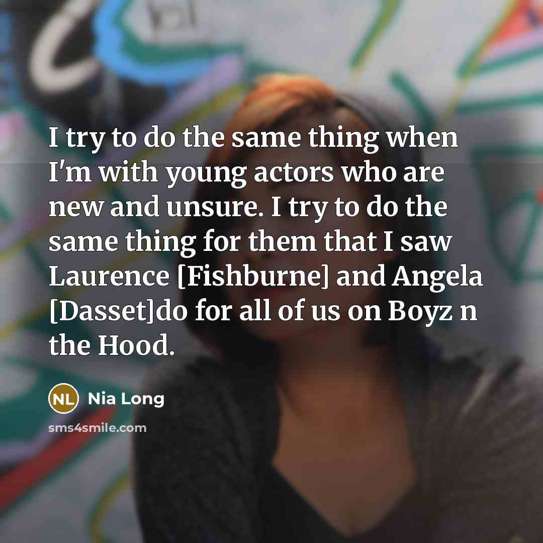 “I try to do the same thing when I'm with young actors who are new and unsure. I try to do the same thing for them that I saw Laurence [Fishburne] and Angela [Dasset]do for all of us on Boyz n the Hood.” quote by Nia Long