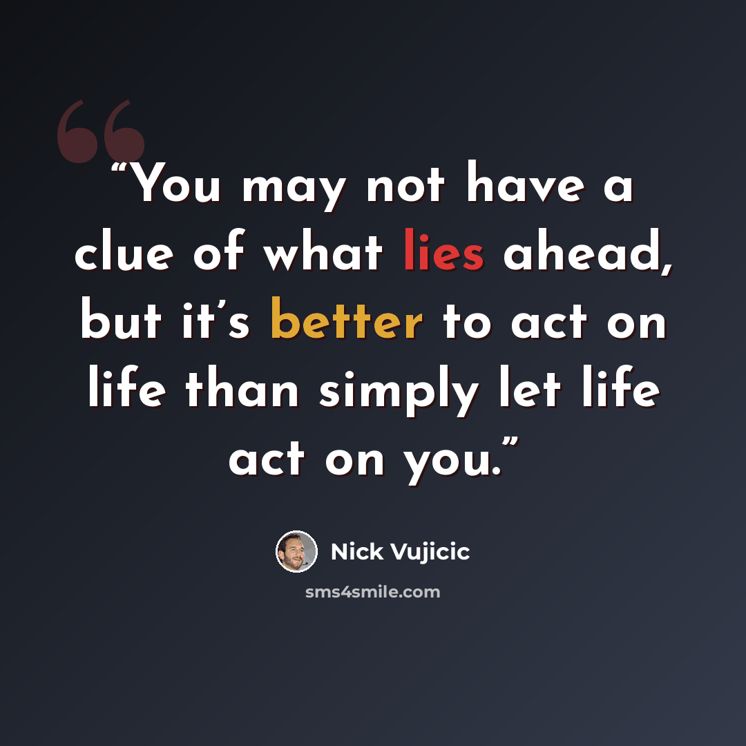 “You may not have a clue of what lies ahead, but it’s better to act on life than simply let life act on you.” quote by Nick Vujicic