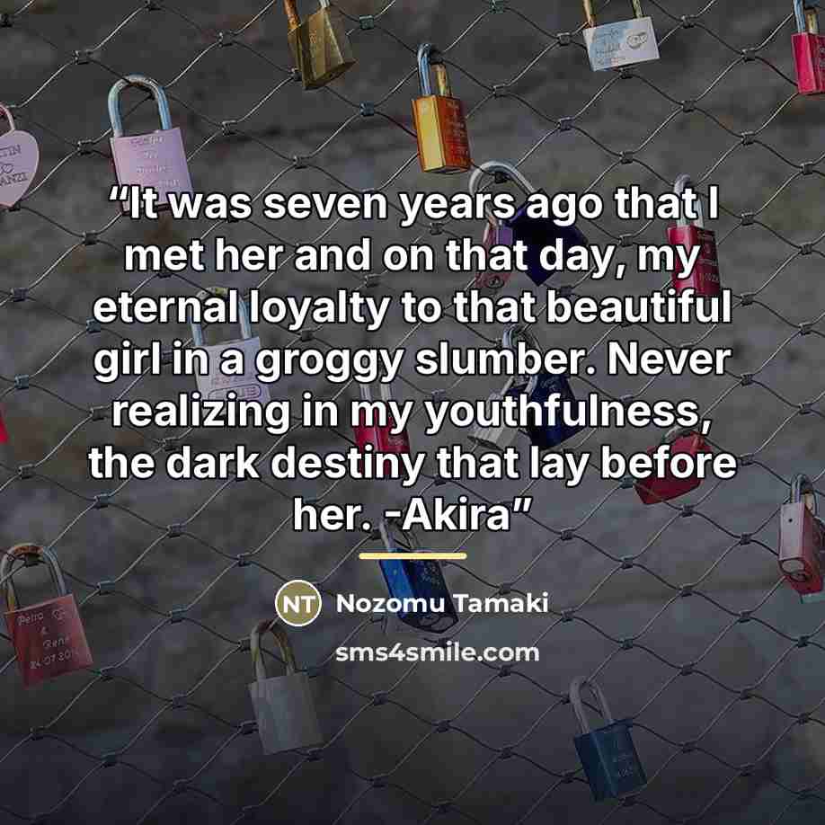 “It was seven years ago that I met her and on that day, my eternal loyalty to that beautiful girl in a groggy slumber. Never realizing in my youthfulness, the dark destiny that lay before her. -Akira” quote by Nozomu Tamaki