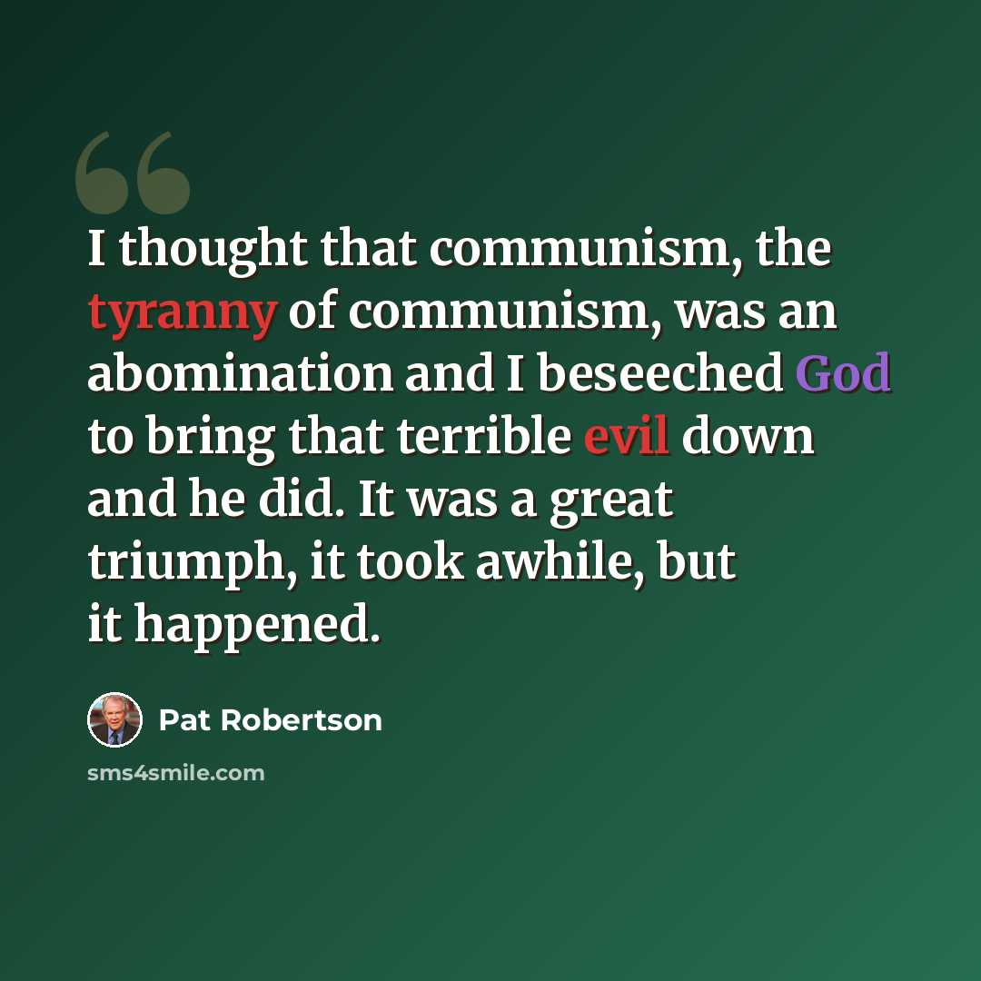 “I thought that communism, the tyranny of communism, was an abomination and I beseeched God to bring that terrible evil down and he did. It was a great triumph, it took awhile, but it happened.” quote by Pat Robertson