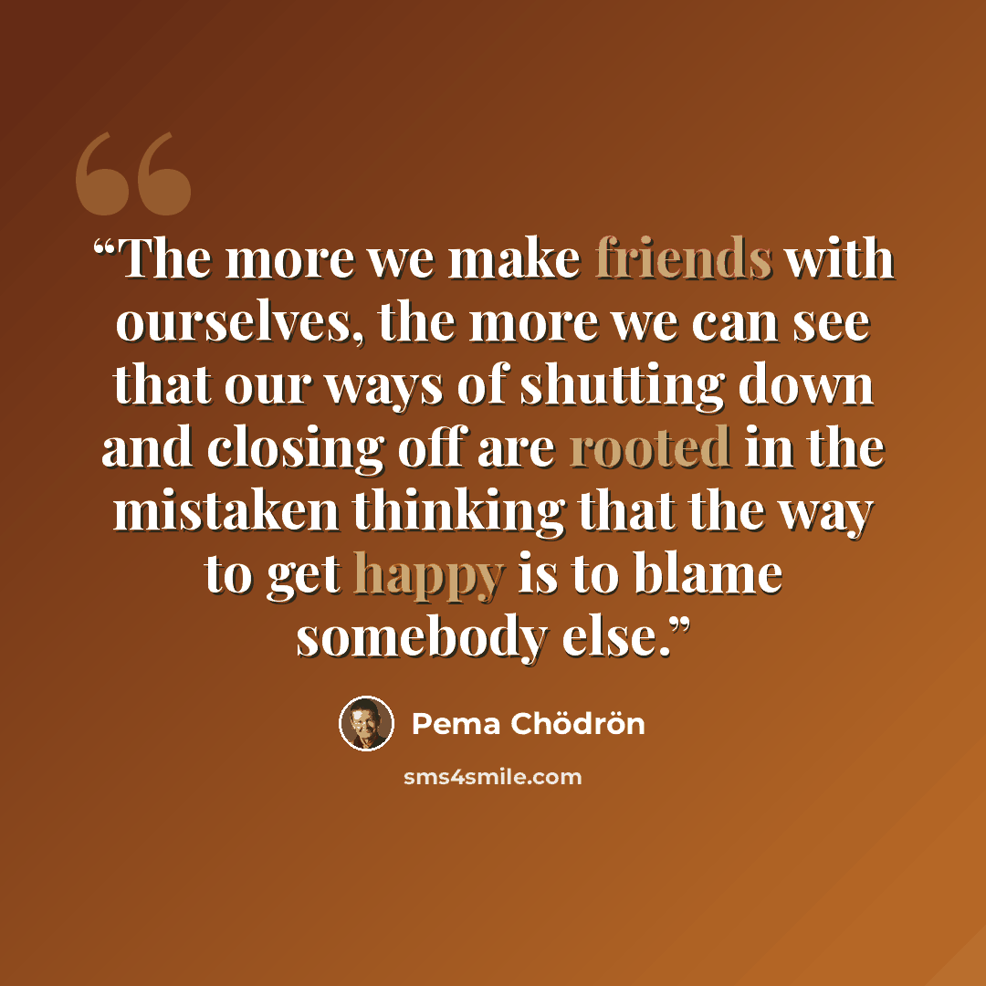 “The more we make friends with ourselves, the more we can see that our ways of shutting down and closing off are rooted in the mistaken thinking that the way to get happy is to blame somebody else.” quote by Pema Chödrön
