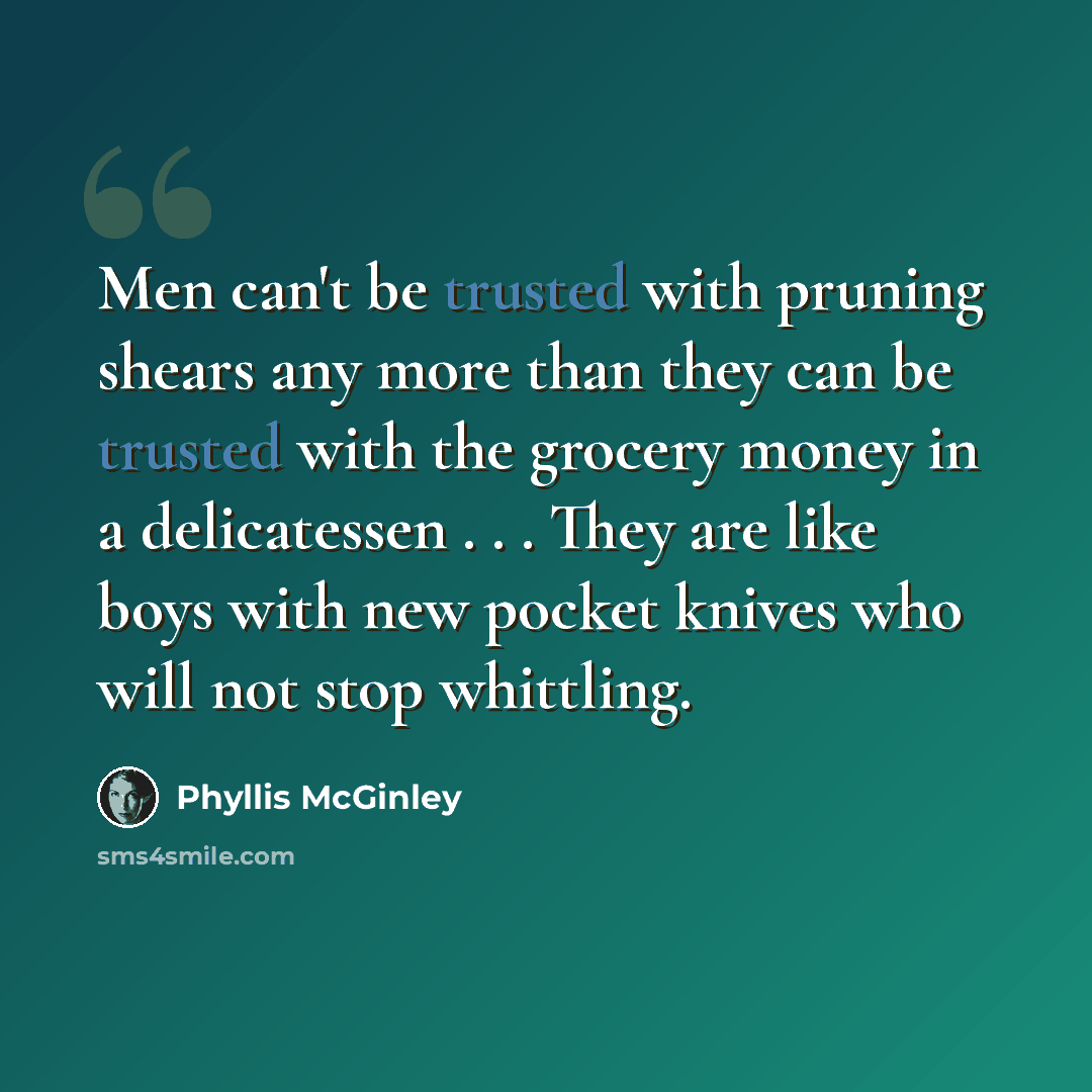 “Men can't be trusted with pruning shears any more than they can be trusted with the grocery money in a delicatessen . . . They are like boys with new pocket knives who will not stop whittling.” quote by Phyllis McGinley