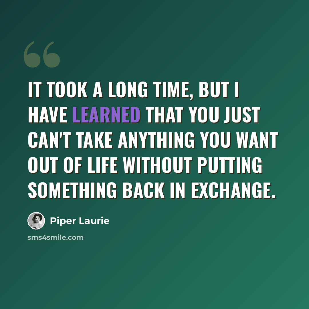 “It took a long time, but I have learned that you just can't take anything you want out of life without putting something back in exchange.” quote by Piper Laurie