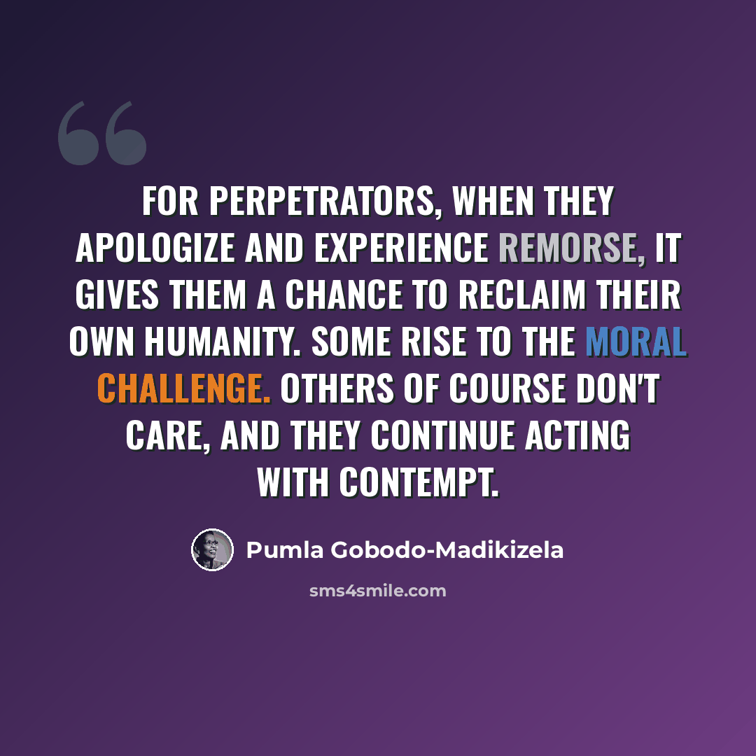 “For perpetrators, when they apologize and experience remorse, it gives them a chance to reclaim their own humanity. Some rise to the moral challenge. Others of course don't care, and they continue acting with contempt.” quote by Pumla Gobodo-Madikizela