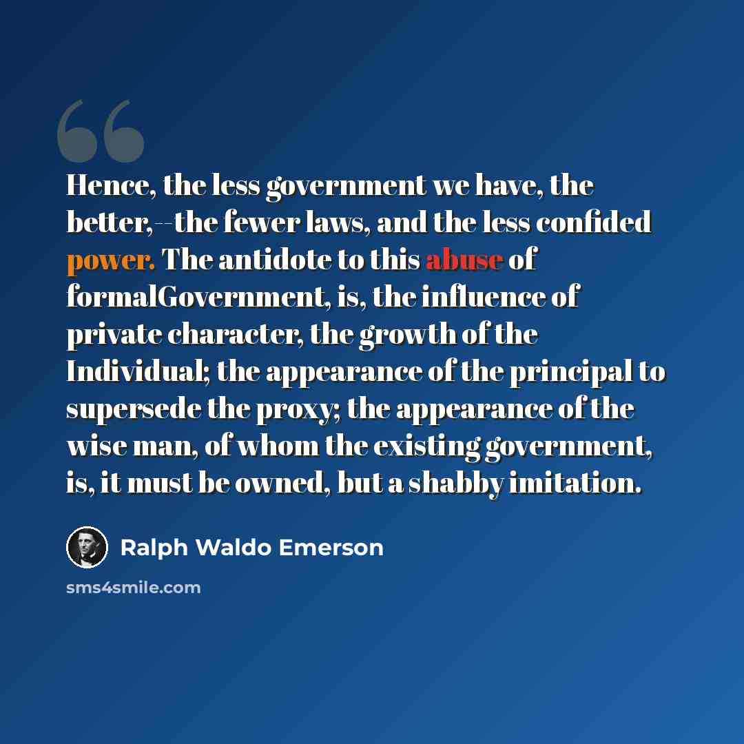 “Hence, the less government we have, the better,--the fewer laws, and the less confided power. The antidote to this abuse of formalGovernment, is, the influence of private character, the growth of the Individual; the appearance of the principal to supersede the proxy; the appearance of the wise…” quote by Ralph Waldo Emerson