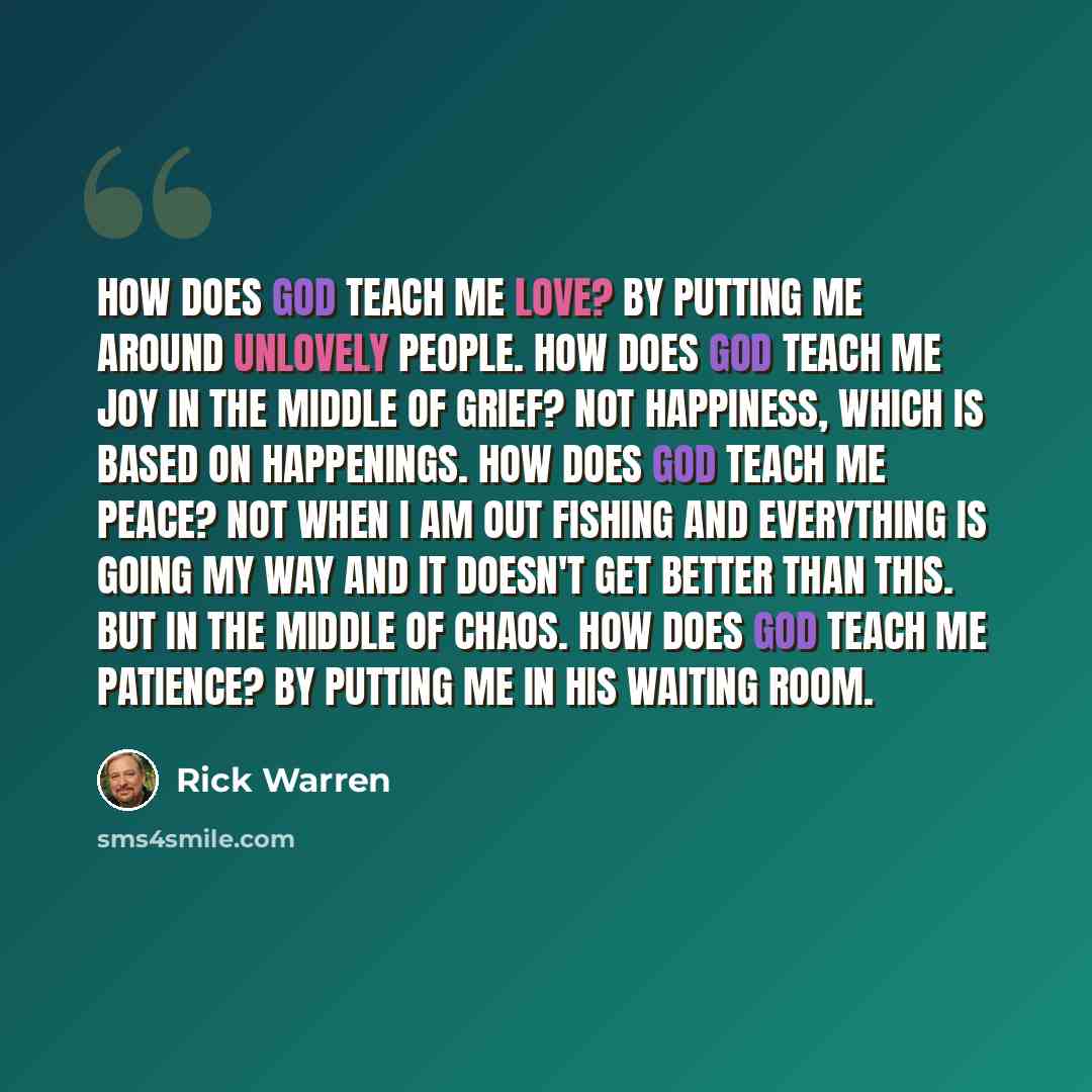 “How does God teach me love? By putting me around unlovely people. How does God teach me joy in the middle of grief? Not happiness, which is based on happenings. How does God teach me peace? Not when I am out fishing and everything is going my way and it doesn't get better than this. But in the…” quote by Rick Warren