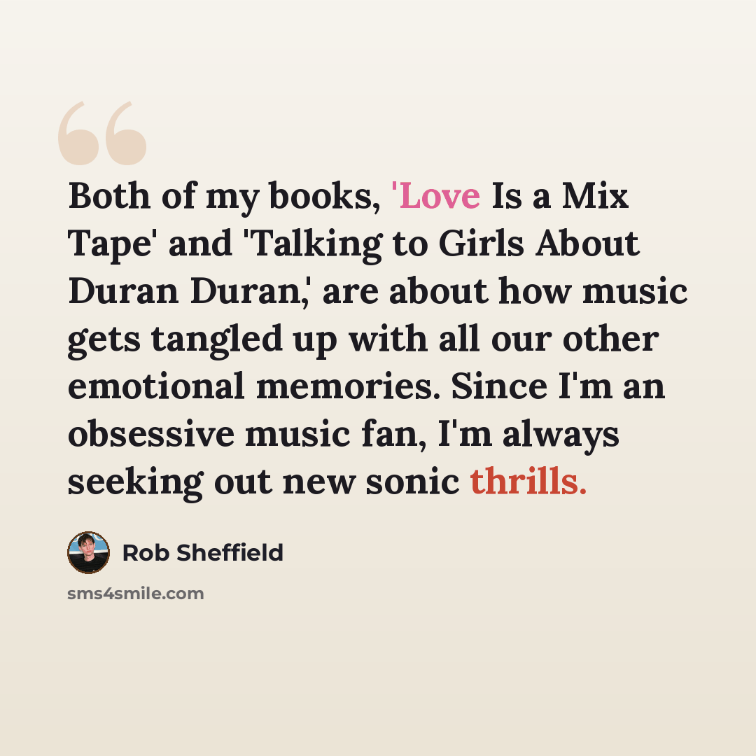 “Both of my books, 'Love Is a Mix Tape' and 'Talking to Girls About Duran Duran,' are about how music gets tangled up with all our other emotional memories. Since I'm an obsessive music fan, I'm always seeking out new sonic thrills.” quote by Rob Sheffield