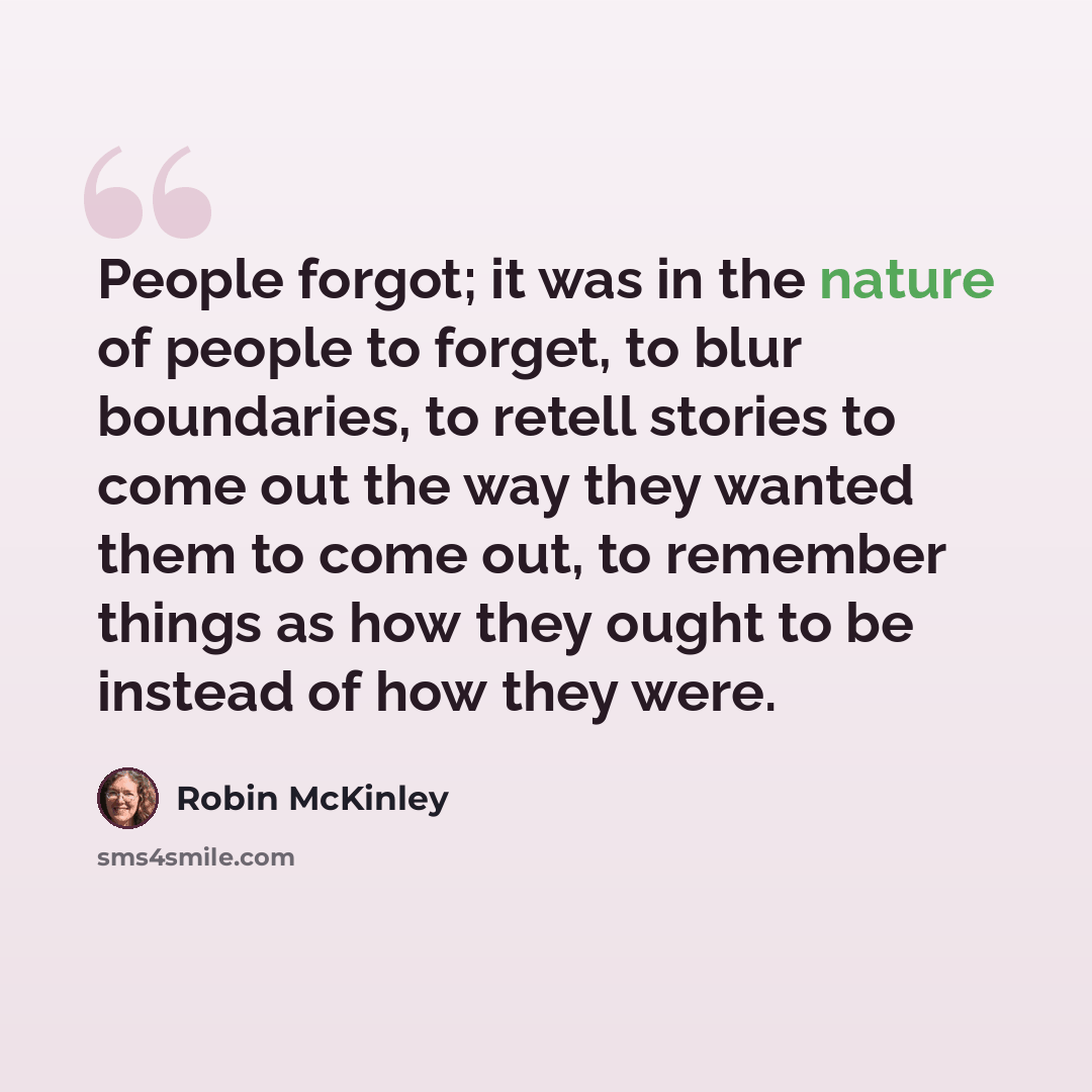 “People forgot; it was in the nature of people to forget, to blur boundaries, to retell stories to come out the way they wanted them to come out, to remember things as how they ought to be instead of how they were.” quote by Robin McKinley
