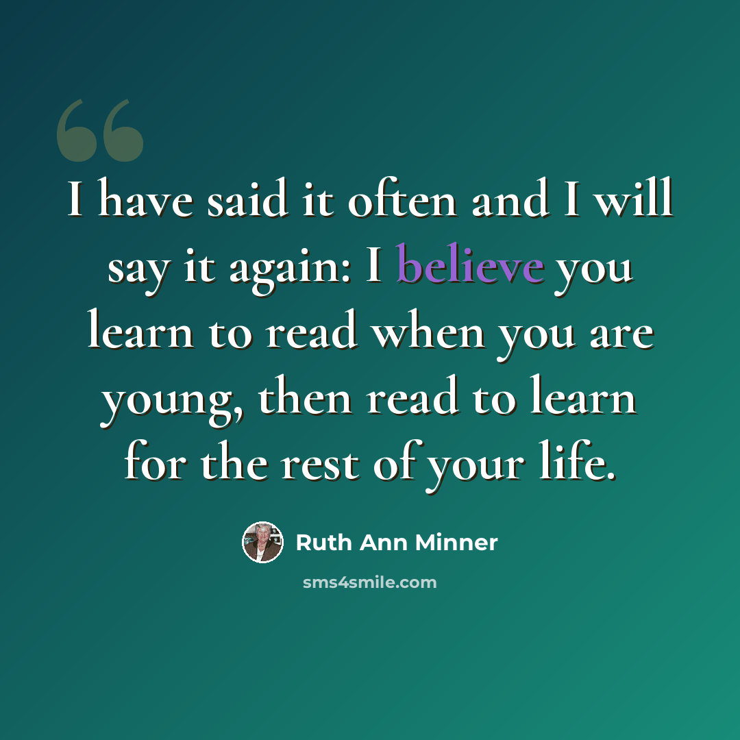 “I have said it often and I will say it again: I believe you learn to read when you are young, then read to learn for the rest of your life.” quote by Ruth Ann Minner