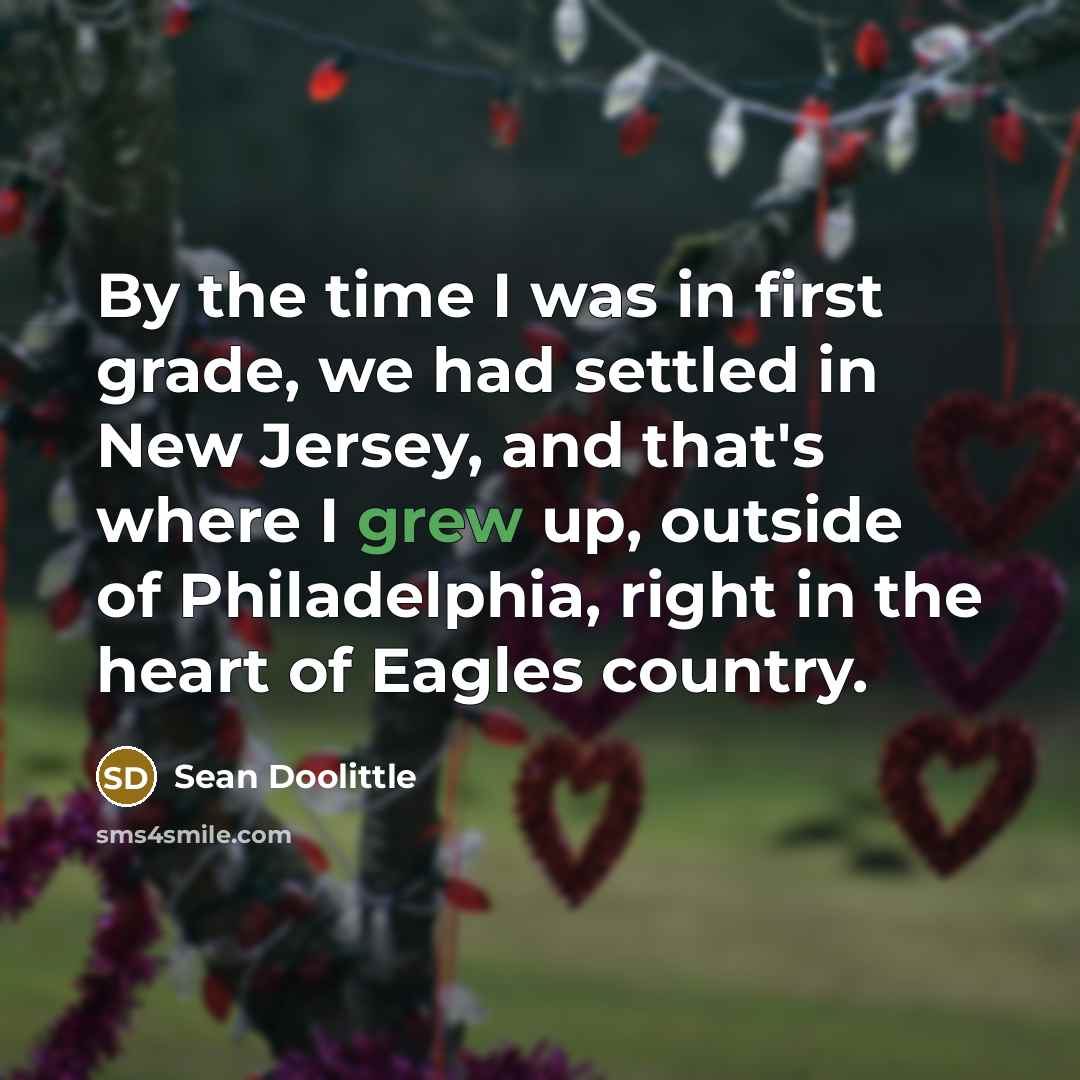 “By the time I was in first grade, we had settled in New Jersey, and that's where I grew up, outside of Philadelphia, right in the heart of Eagles country.” quote by Sean Doolittle