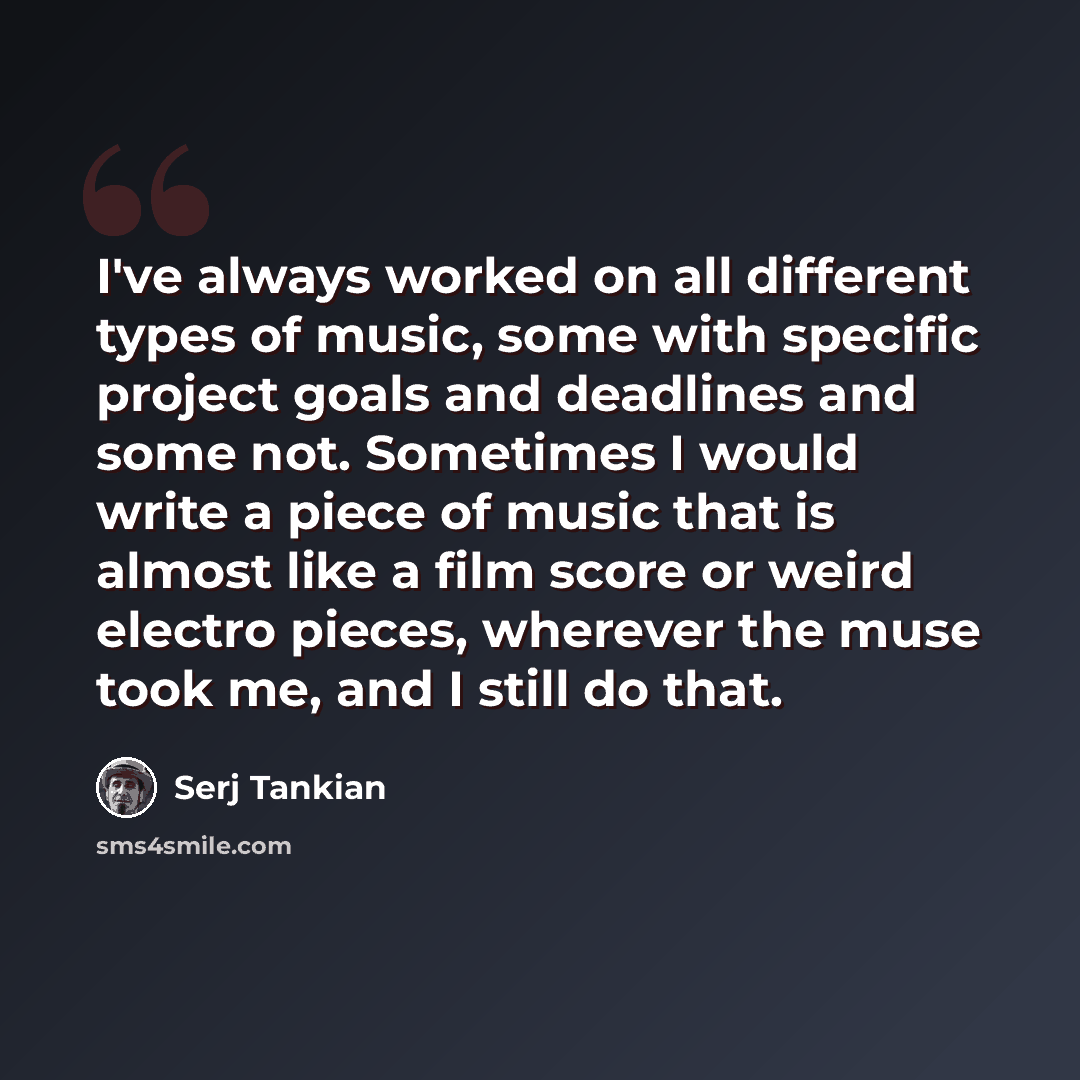 “I've always worked on all different types of music, some with specific project goals and deadlines and some not. Sometimes I would write a piece of music that is almost like a film score or weird electro pieces, wherever the muse took me, and I still do that.” quote by Serj Tankian