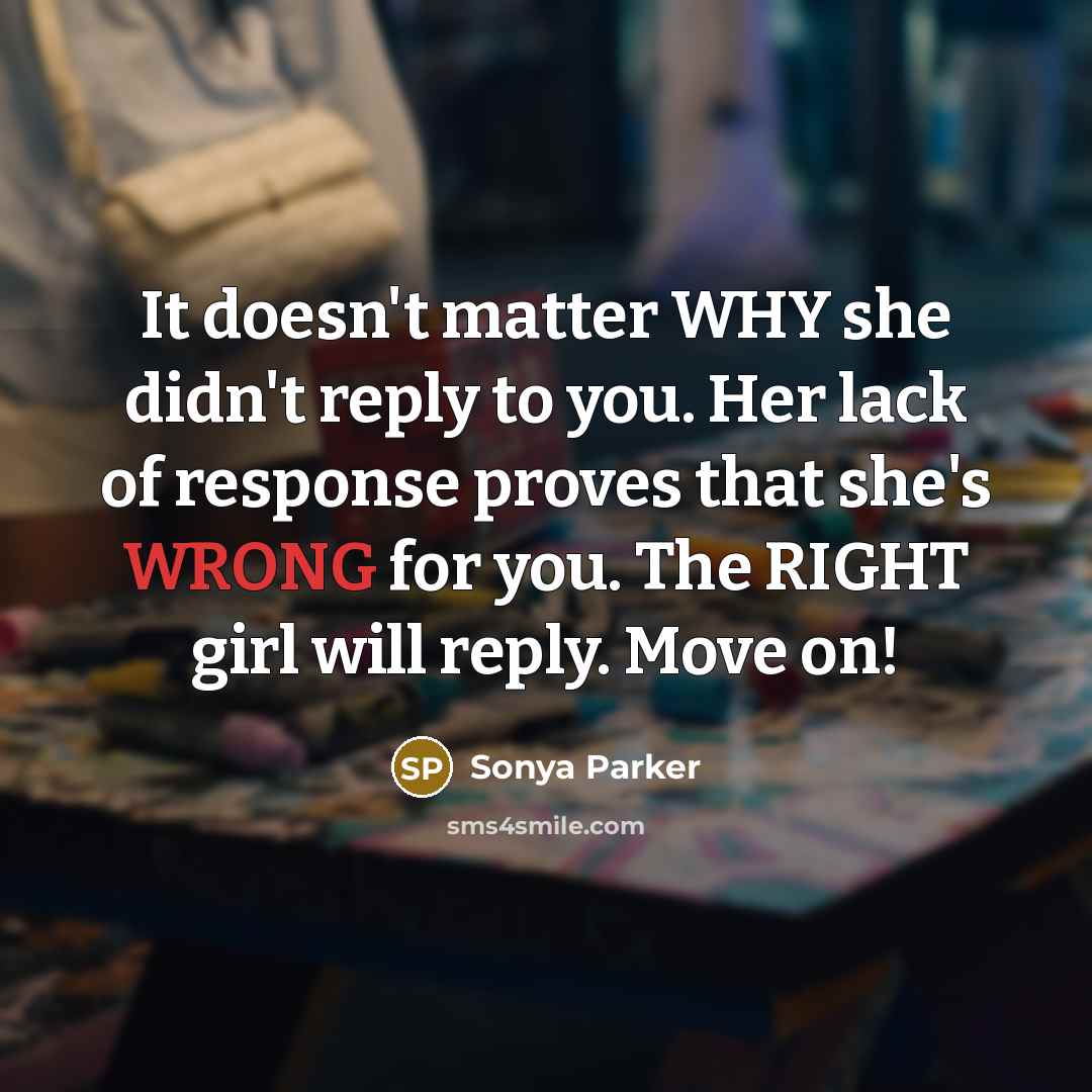 “It doesn't matter WHY she didn't reply to you. Her lack of response proves that she's WRONG for you. The RIGHT girl will reply. Move on!” quote by Sonya Parker
