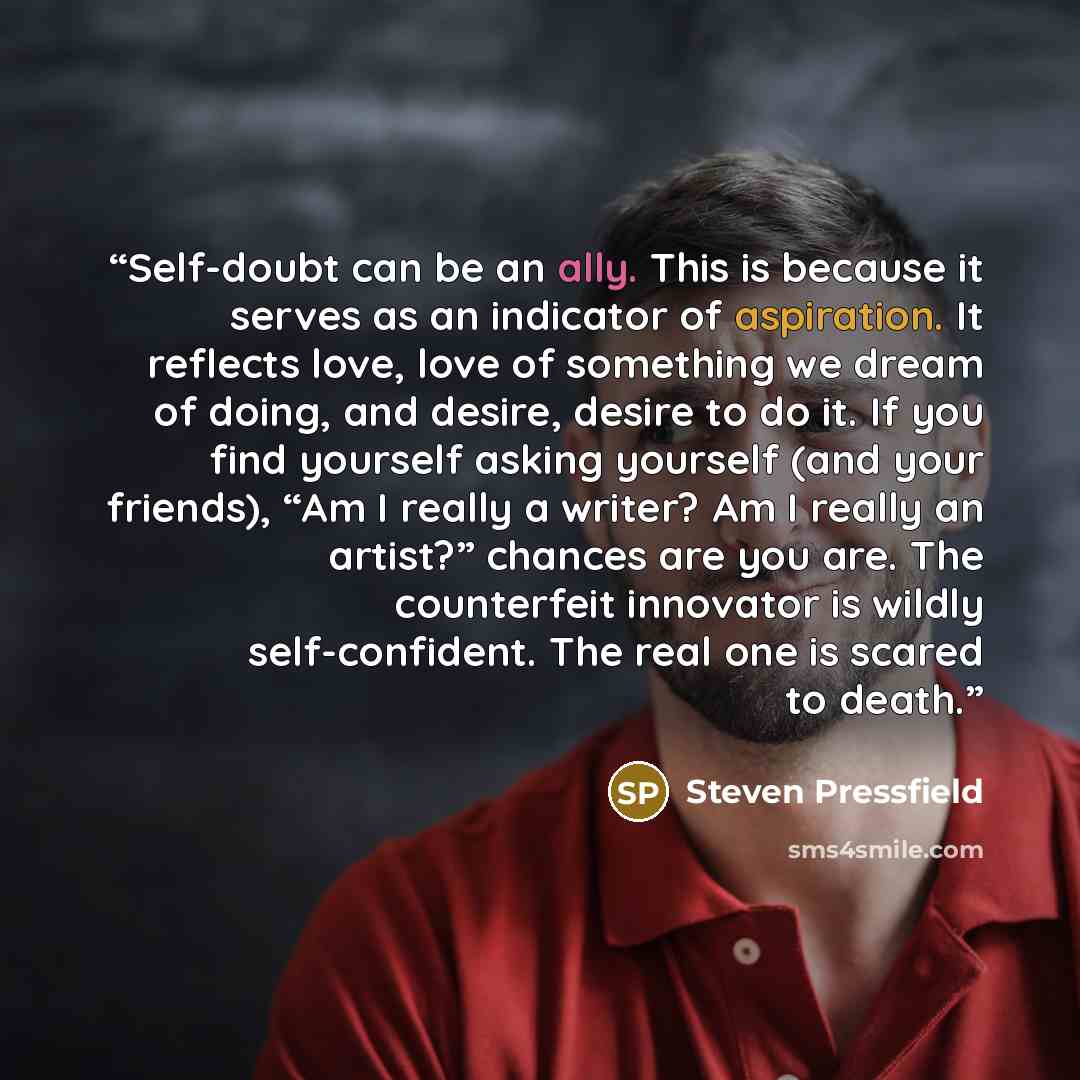 “Self-doubt can be an ally. This is because it serves as an indicator of aspiration. It reflects love, love of something we dream of doing, and desire, desire to do it. If you find yourself asking yourself (and your friends), “Am I really a writer? Am I really an artist?” chances are you are. The…” quote by Steven Pressfield