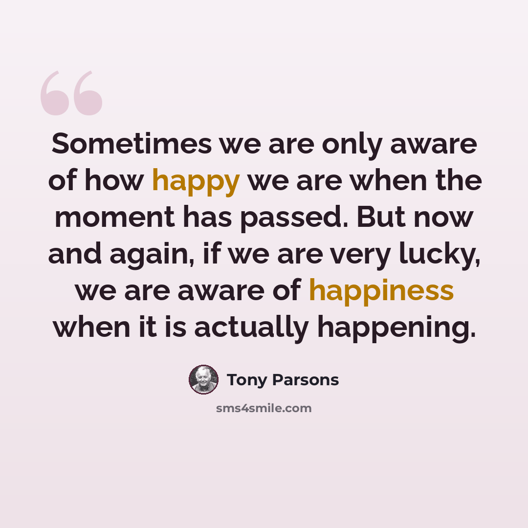 “Sometimes we are only aware of how happy we are when the moment has passed. But now and again, if we are very lucky, we are aware of happiness when it is actually happening.” quote by Tony Parsons