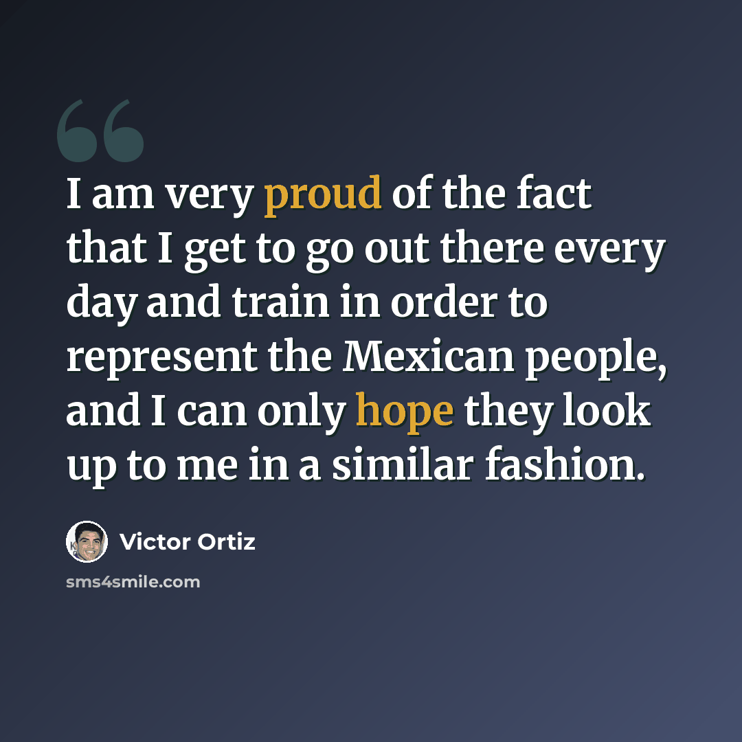 “I am very proud of the fact that I get to go out there every day and train in order to represent the Mexican people, and I can only hope they look up to me in a similar fashion.” quote by Victor Ortiz