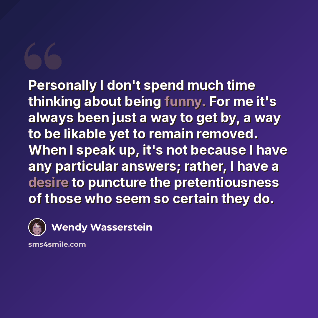“Personally I don't spend much time thinking about being funny. For me it's always been just a way to get by, a way to be likable yet to remain removed. When I speak up, it's not because I have any particular answers; rather, I have a desire to puncture the pretentiousness of those who seem so…” quote by Wendy Wasserstein