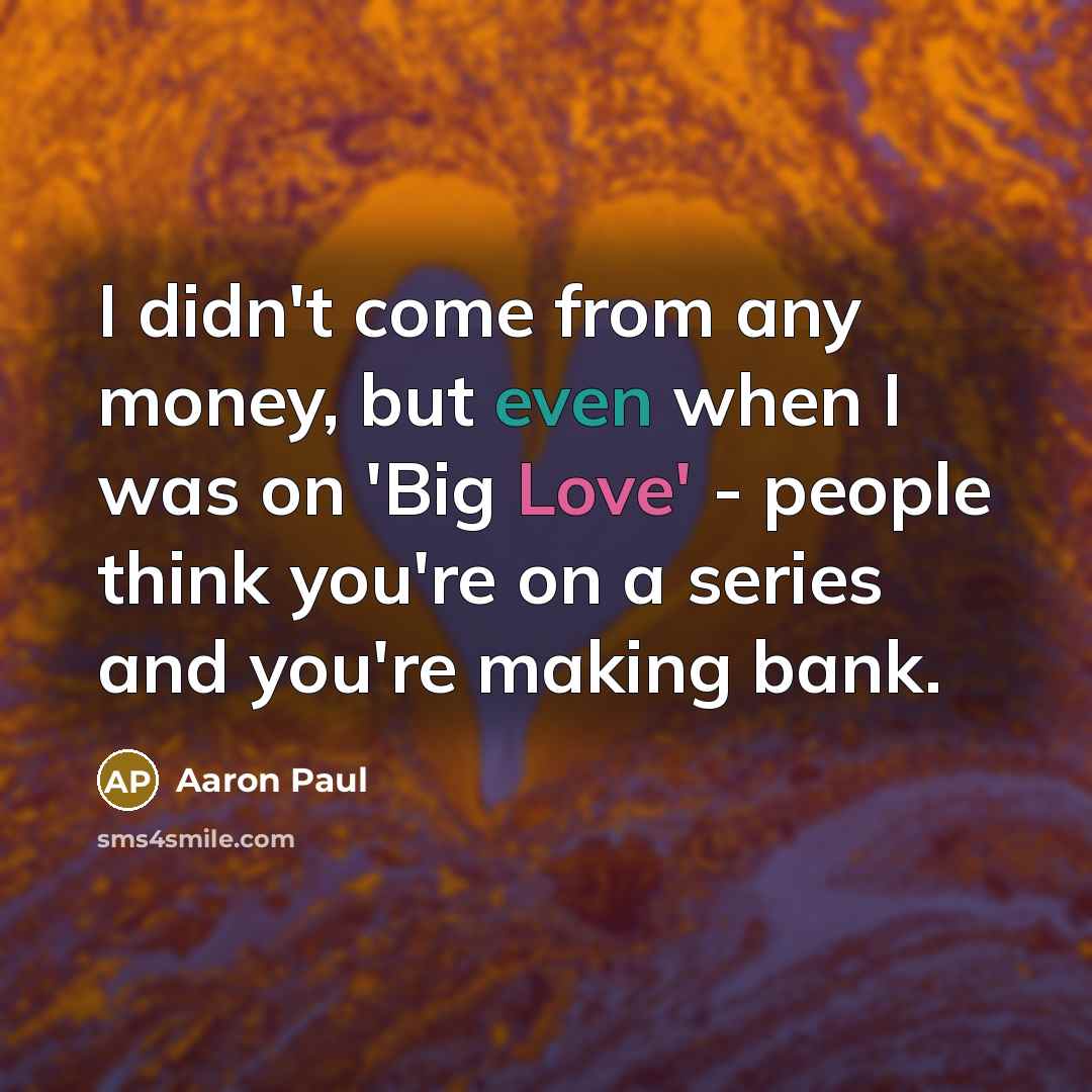 “I didn't come from any money, but even when I was on 'Big Love' - people think you're on a series and you're making bank.” quote by Aaron Paul
