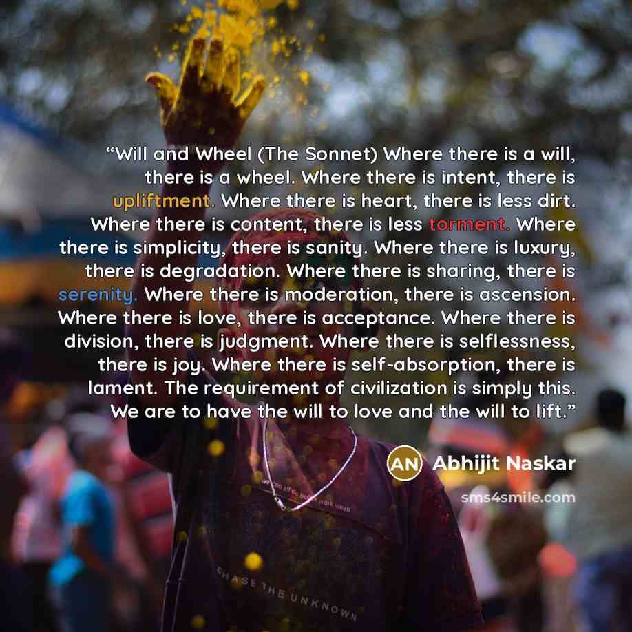 “Will and Wheel (The Sonnet) Where there is a will, there is a wheel. Where there is intent, there is upliftment. Where there is heart, there is less dirt. Where there is content, there is less torment. Where there is simplicity, there is sanity. Where there is luxury, there is degradation. Where…” quote by Abhijit Naskar