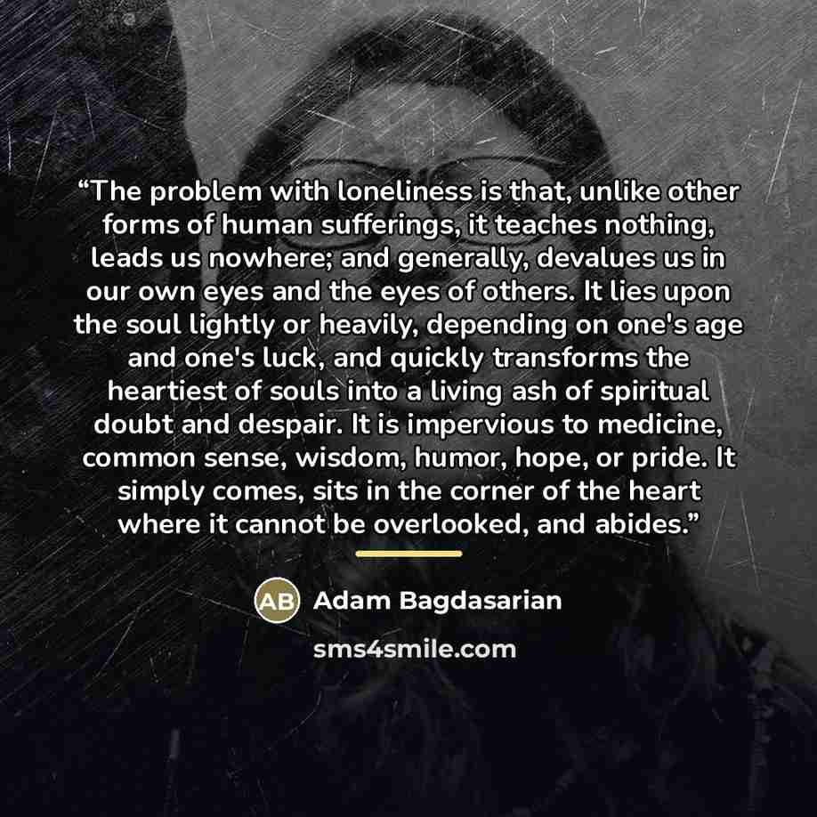 “The problem with loneliness is that, unlike other forms of human sufferings, it teaches nothing, leads us nowhere; and generally, devalues us in our own eyes and the eyes of others. It lies upon the soul lightly or heavily, depending on one's age and one's luck, and quickly transforms the…” quote by Adam Bagdasarian