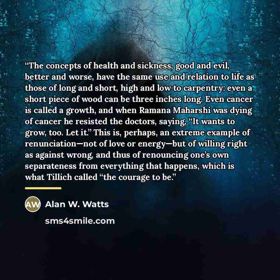 “The concepts of health and sickness, good and evil, better and worse, have the same use and relation to life as those of long and short, high and low to carpentry: even a short piece of wood can be three inches long. Even cancer is called a growth, and when Ramana Maharshi was dying of cancer he…” quote by Alan W. Watts