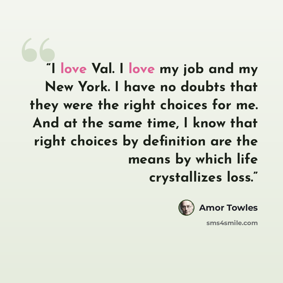 “I love Val. I love my job and my New York. I have no doubts that they were the right choices for me. And at the same time, I know that right choices by definition are the means by which life crystallizes loss.” quote by Amor Towles