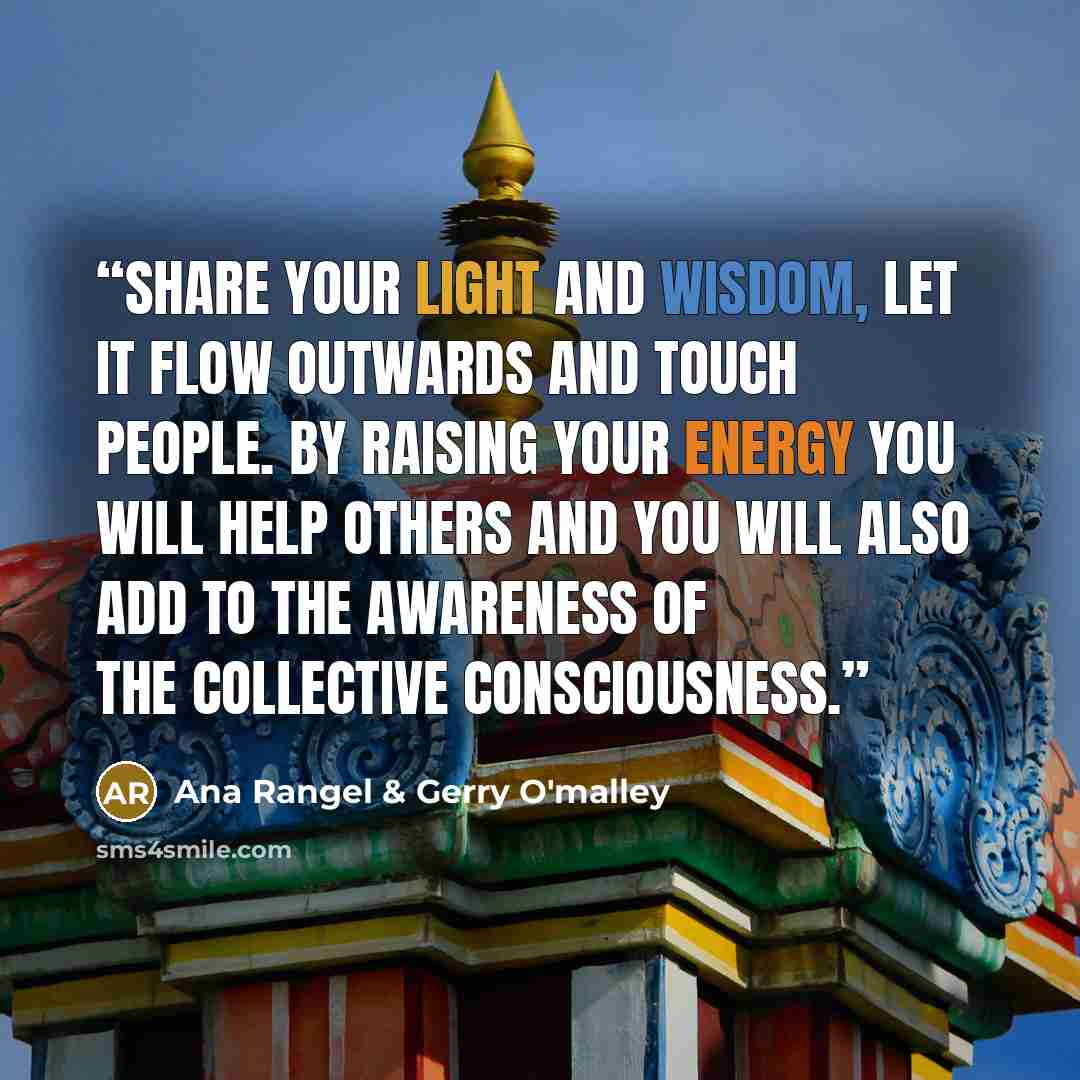 “Share your light and wisdom, let it flow outwards and touch people. By raising your energy you will help others and you will also add to the awareness of the collective consciousness.” quote by Ana Rangel & Gerry O'malley