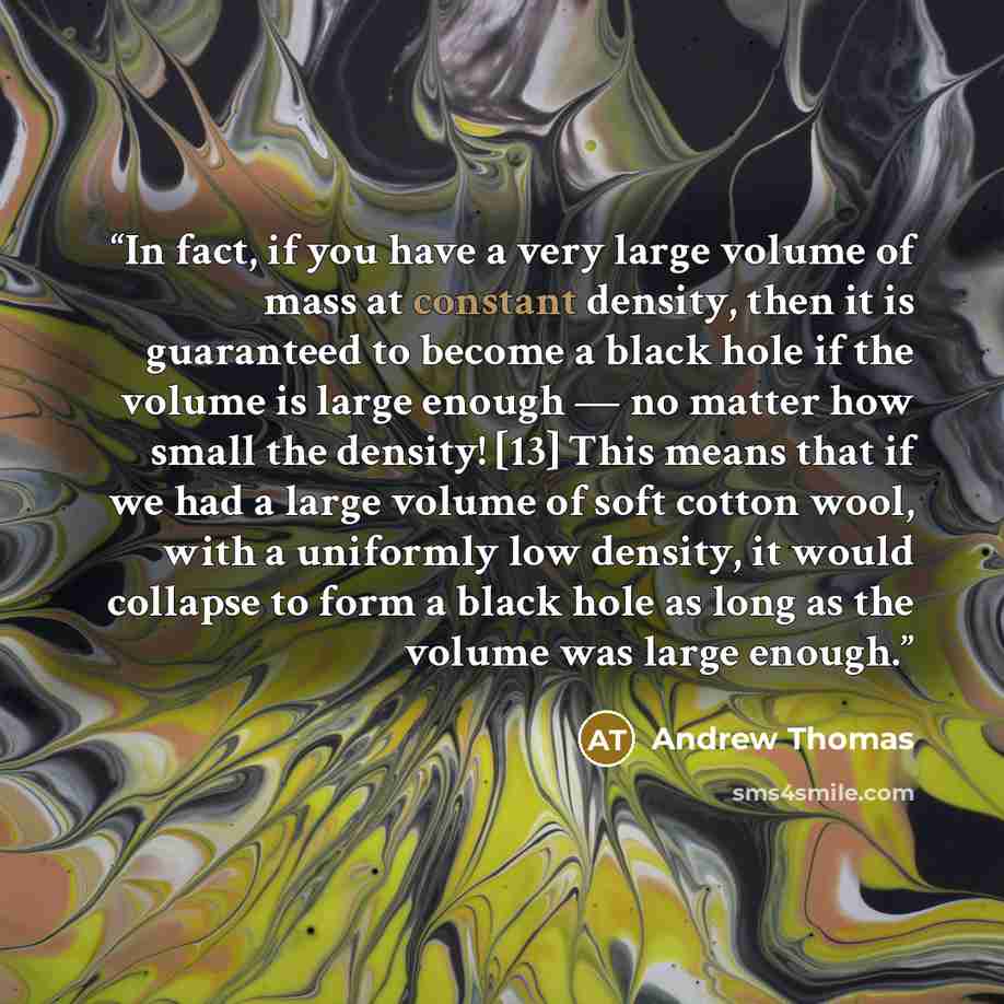 “In fact, if you have a very large volume of mass at constant density, then it is guaranteed to become a black hole if the volume is large enough — no matter how small the density! [13] This means that if we had a large volume of soft cotton wool, with a uniformly low density, it would collapse to…” quote by Andrew Thomas