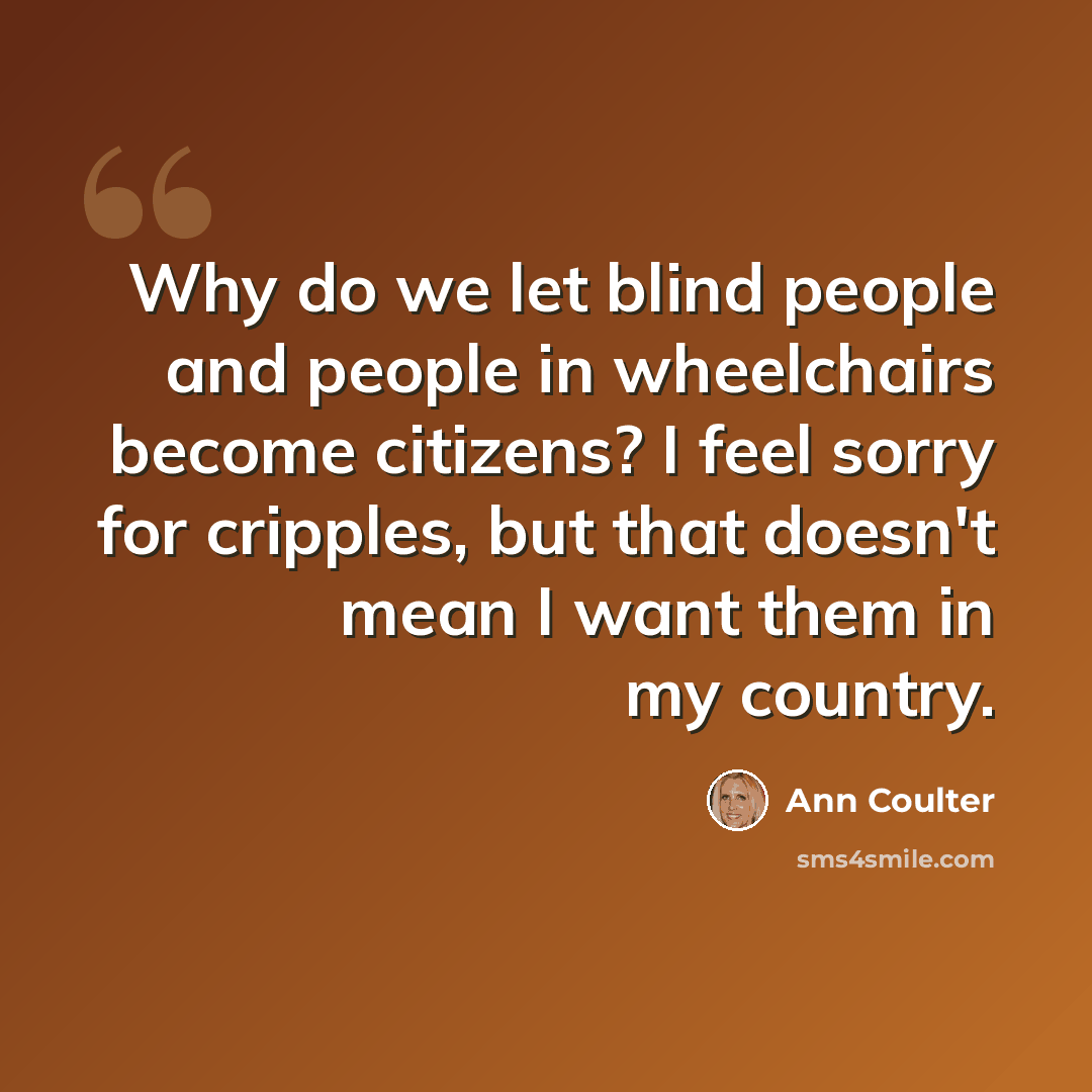 “Why do we let blind people and people in wheelchairs become citizens? I feel sorry for cripples, but that doesn't mean I want them in my country.” quote by Ann Coulter