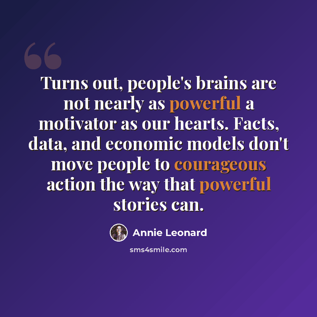 “Turns out, people's brains are not nearly as powerful a motivator as our hearts. Facts, data, and economic models don't move people to courageous action the way that powerful stories can.” quote by Annie Leonard