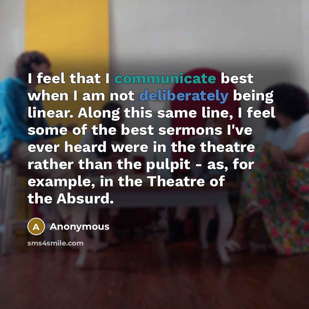 “I feel that I communicate best when I am not deliberately being linear. Along this same line, I feel some of the best sermons I've ever heard were in the theatre rather than the pulpit - as, for example, in the Theatre of the Absurd.” quote by Anonymous