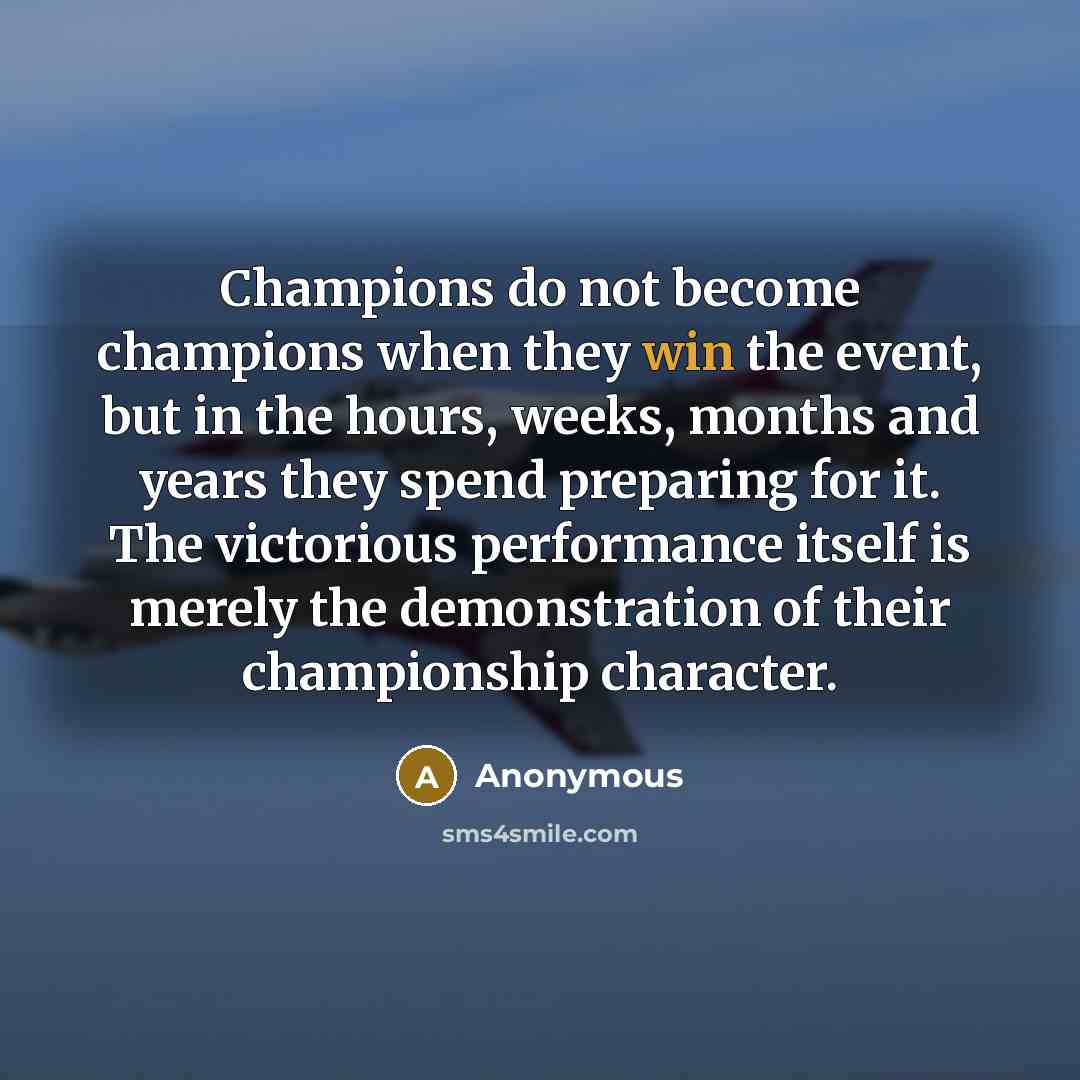 “Champions do not become champions when they win the event, but in the hours, weeks, months and years they spend preparing for it. The victorious performance itself is merely the demonstration of their championship character.” quote by Anonymous