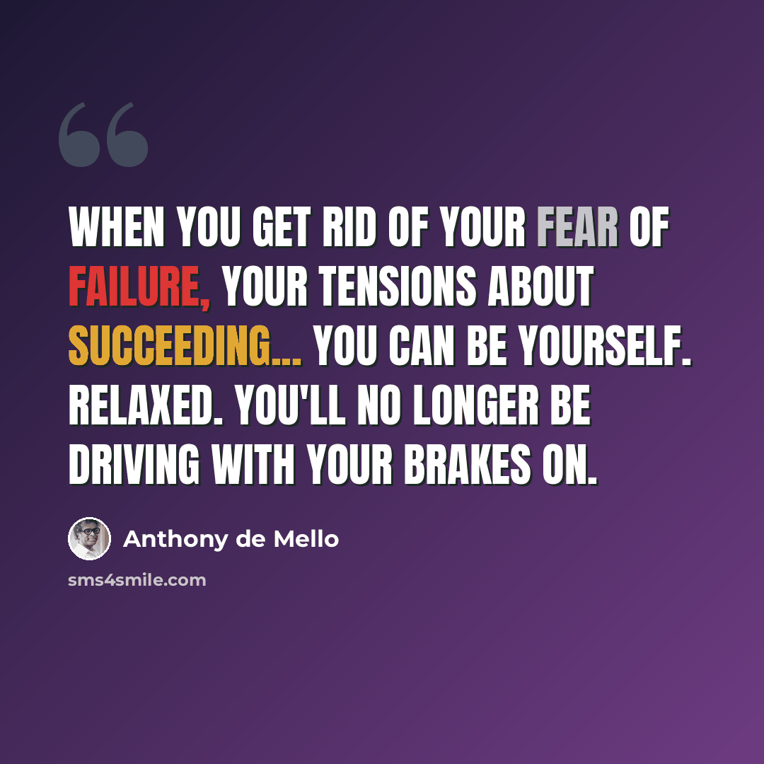 “When you get rid of your fear of failure, your tensions about succeeding... you can be yourself. Relaxed. You'll no longer be driving with your brakes on.” quote by Anthony de Mello