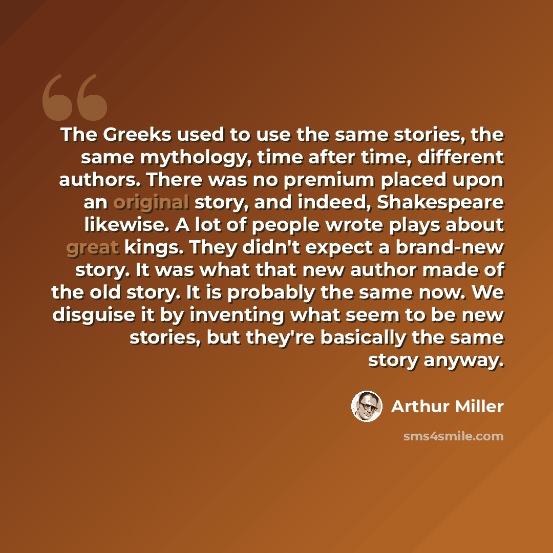 “The Greeks used to use the same stories, the same mythology, time after time, different authors. There was no premium placed upon an original story, and indeed, Shakespeare likewise. A lot of people wrote plays about great kings. They didn't expect a brand-new story. It was what that new author…” quote by Arthur Miller