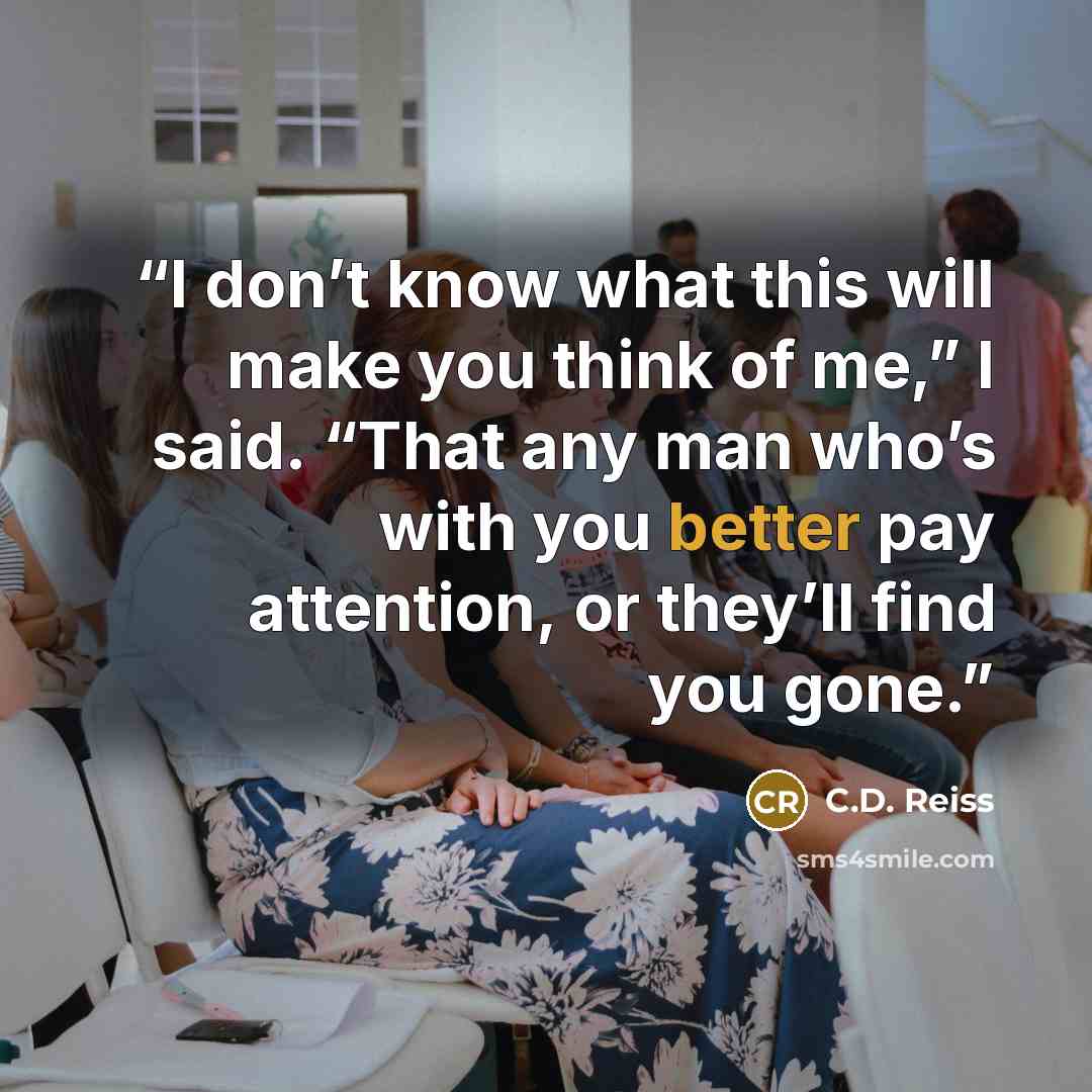“I don’t know what this will make you think of me,” I said. “That any man who’s with you better pay attention, or they’ll find you gone.” quote by C.D. Reiss