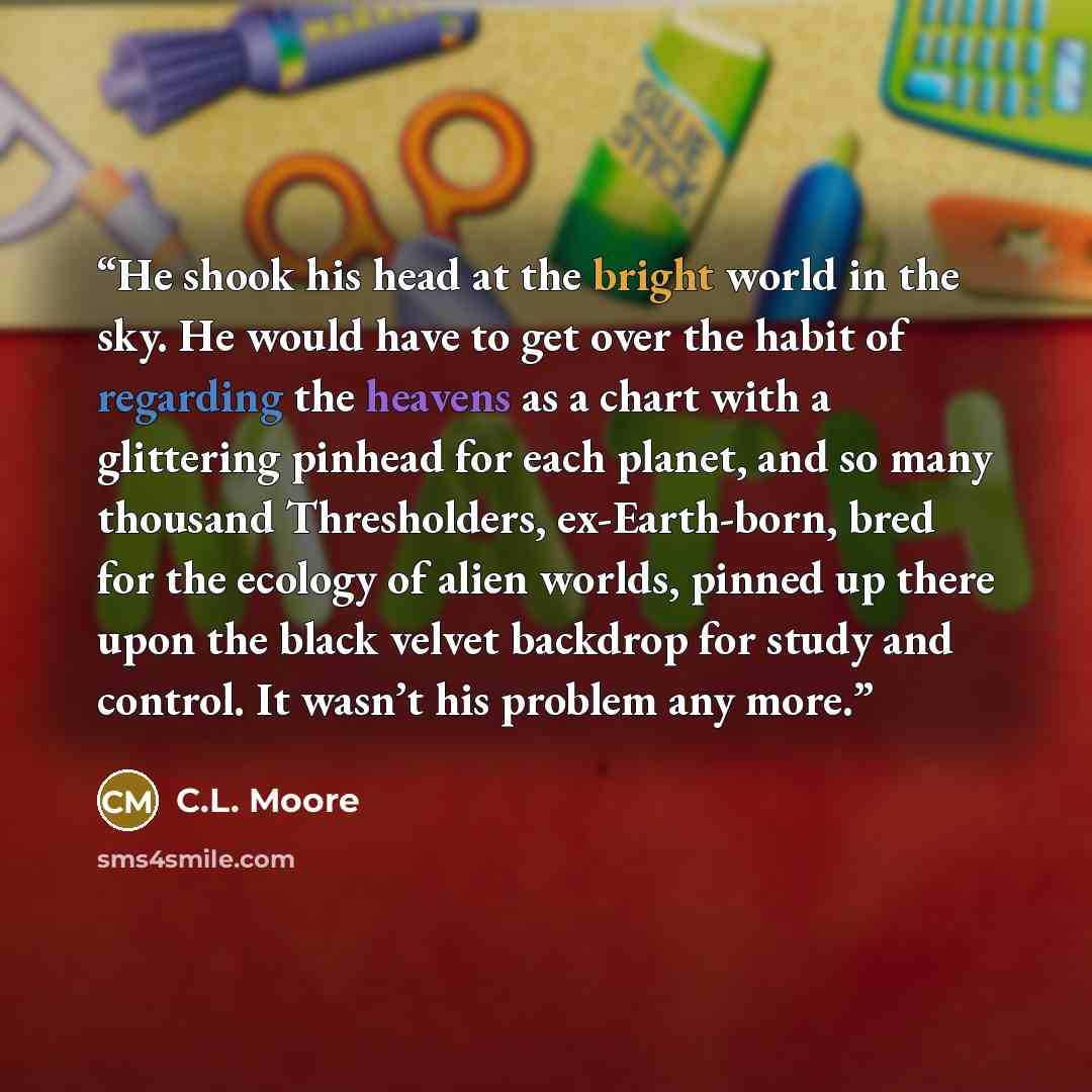 “He shook his head at the bright world in the sky. He would have to get over the habit of regarding the heavens as a chart with a glittering pinhead for each planet, and so many thousand Thresholders, ex-Earth-born, bred for the ecology of alien worlds, pinned up there upon the black velvet…” quote by C.L. Moore