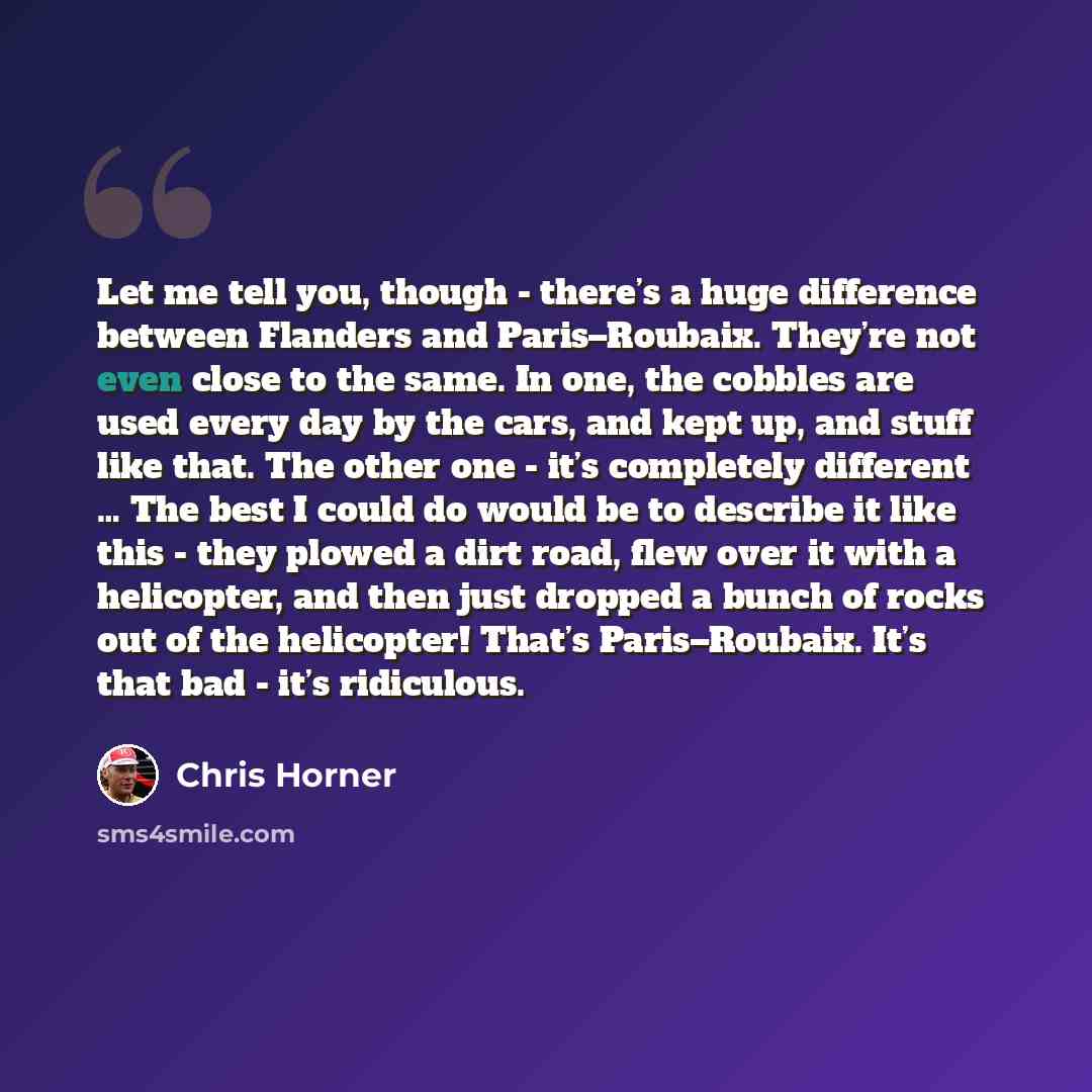 “Let me tell you, though - there’s a huge difference between Flanders and Paris–Roubaix. They’re not even close to the same. In one, the cobbles are used every day by the cars, and kept up, and stuff like that. The other one - it’s completely different … The best I could do would be to describe it…” quote by Chris Horner