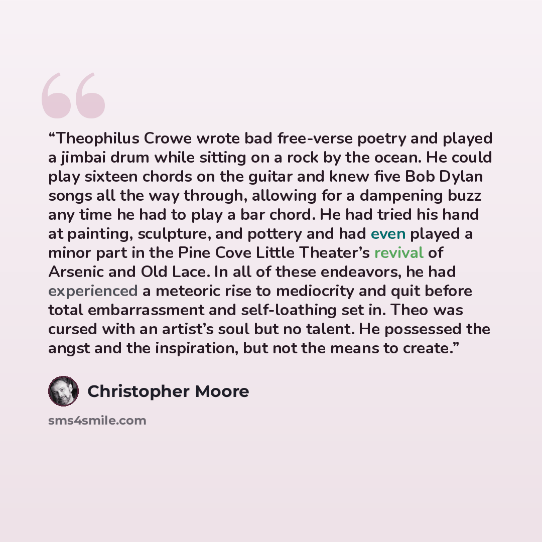 “Theophilus Crowe wrote bad free-verse poetry and played a jimbai drum while sitting on a rock by the ocean. He could play sixteen chords on the guitar and knew five Bob Dylan songs all the way through, allowing for a dampening buzz any time he had to play a bar chord. He had tried his hand at…” quote by Christopher Moore