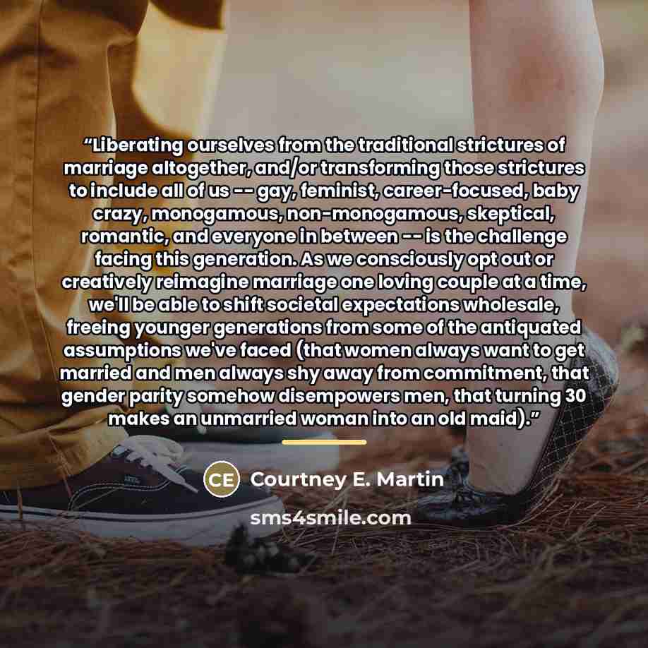 “Liberating ourselves from the traditional strictures of marriage altogether, and/or transforming those strictures to include all of us -- gay, feminist, career-focused, baby crazy, monogamous, non-monogamous, skeptical, romantic, and everyone in between -- is the challenge facing this generation…” quote by Courtney E. Martin