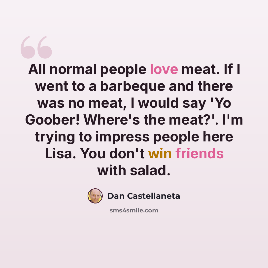 “All normal people love meat. If I went to a barbeque and there was no meat, I would say 'Yo Goober! Where's the meat?'. I'm trying to impress people here Lisa. You don't win friends with salad.” quote by Dan Castellaneta