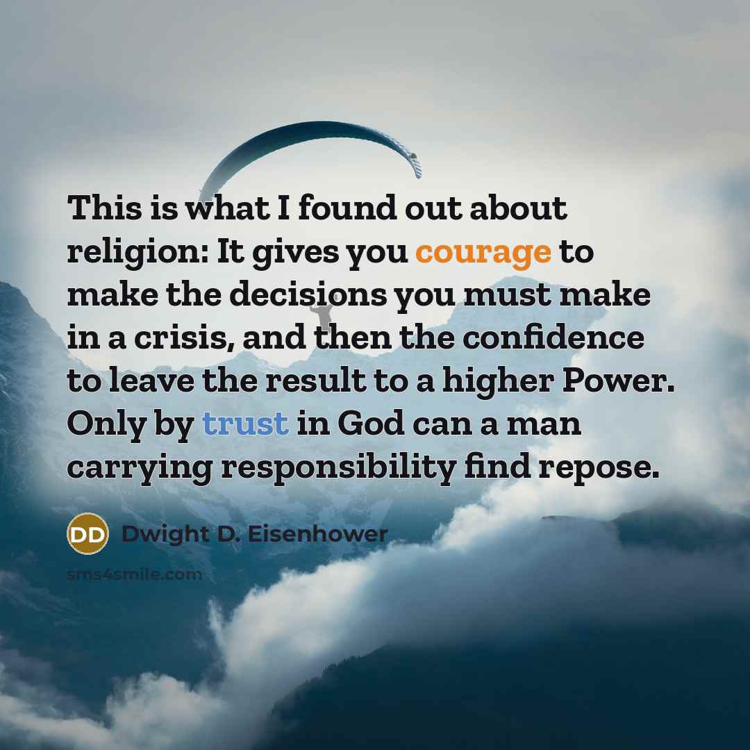 “This is what I found out about religion: It gives you courage to make the decisions you must make in a crisis, and then the confidence to leave the result to a higher Power. Only by trust in God can a man carrying responsibility find repose.” quote by Dwight D. Eisenhower
