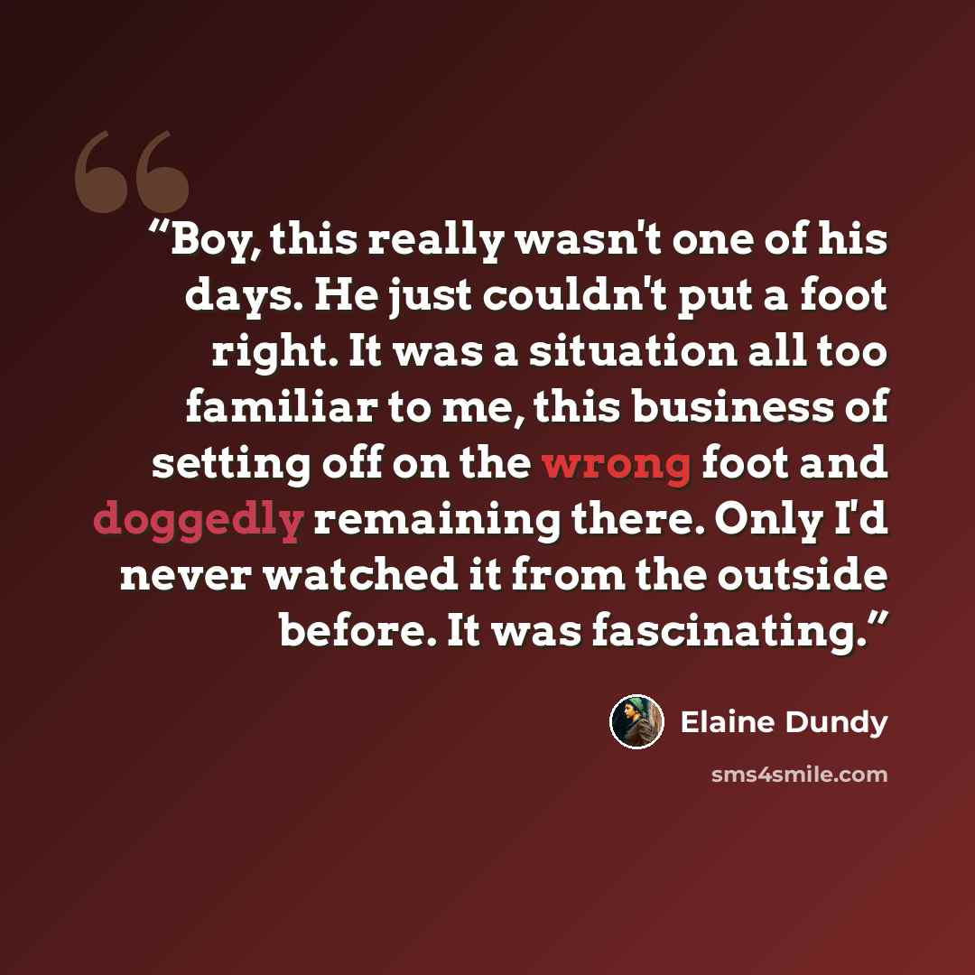 “Boy, this really wasn't one of his days. He just couldn't put a foot right. It was a situation all too familiar to me, this business of setting off on the wrong foot and doggedly remaining there. Only I'd never watched it from the outside before. It was fascinating.” quote by Elaine Dundy