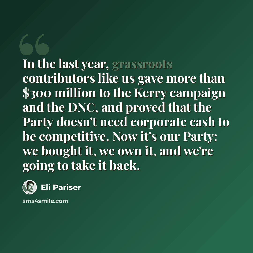 “In the last year, grassroots contributors like us gave more than $300 million to the Kerry campaign and the DNC, and proved that the Party doesn't need corporate cash to be competitive. Now it's our Party: we bought it, we own it, and we're going to take it back.” quote by Eli Pariser