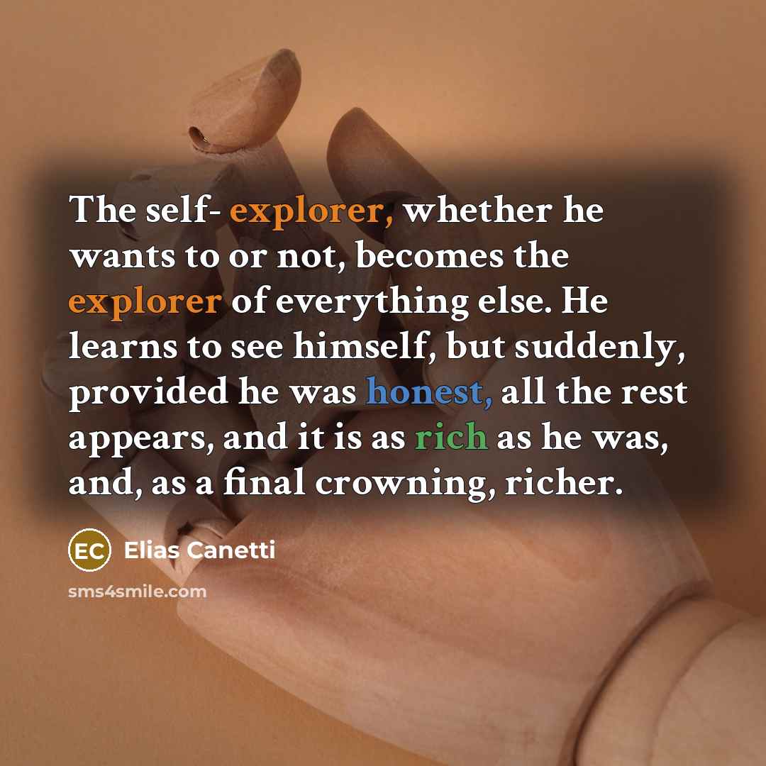 “The self- explorer, whether he wants to or not, becomes the explorer of everything else. He learns to see himself, but suddenly, provided he was honest, all the rest appears, and it is as rich as he was, and, as a final crowning, richer.” quote by Elias Canetti