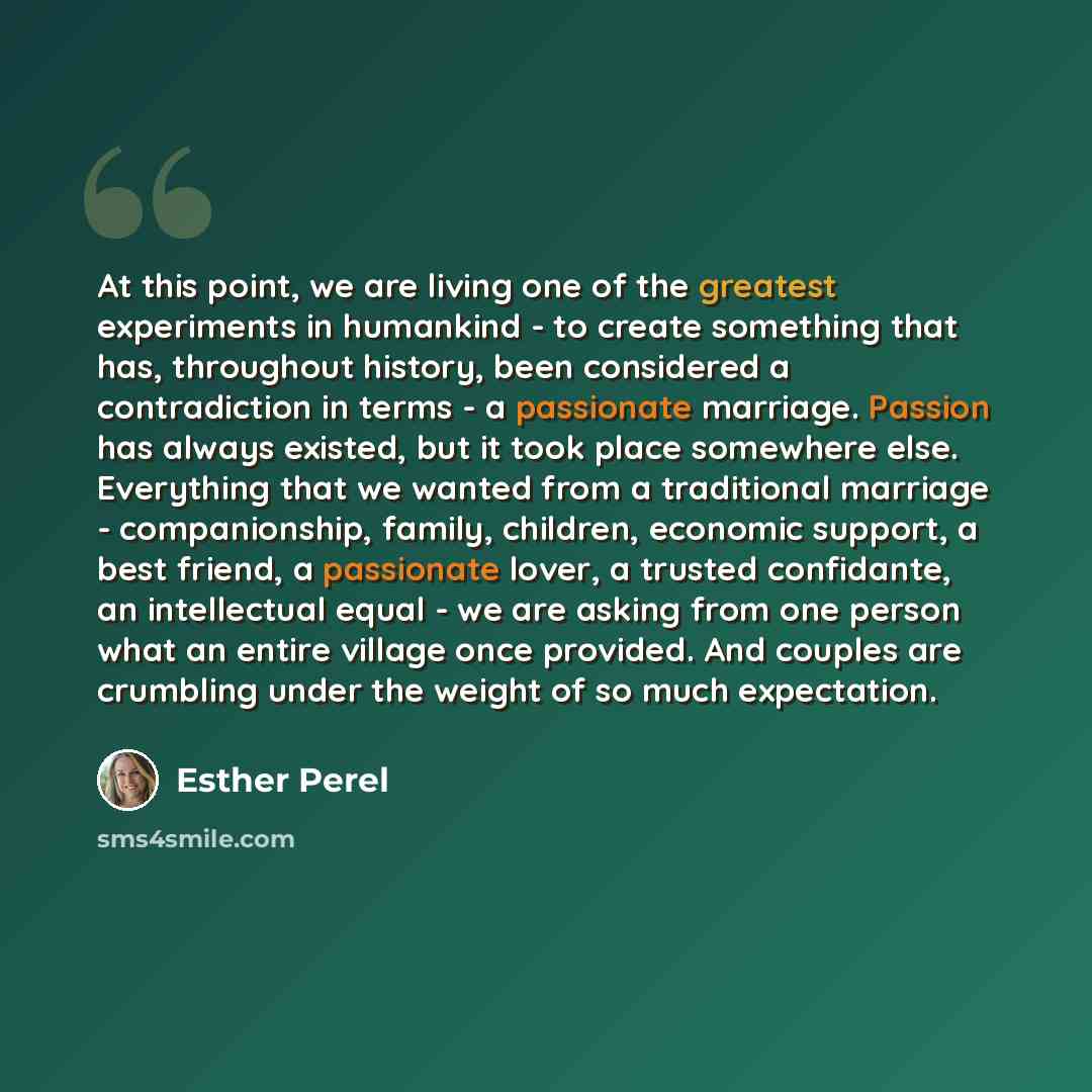 “At this point, we are living one of the greatest experiments in humankind - to create something that has, throughout history, been considered a contradiction in terms - a passionate marriage. Passion has always existed, but it took place somewhere else. Everything that we wanted from a traditional…” quote by Esther Perel