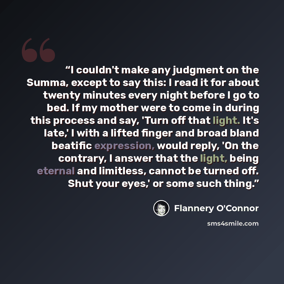 “I couldn't make any judgment on the Summa, except to say this: I read it for about twenty minutes every night before I go to bed. If my mother were to come in during this process and say, 'Turn off that light. It's late,' I with a lifted finger and broad bland beatific expression, would reply, 'On…” quote by Flannery O'Connor
