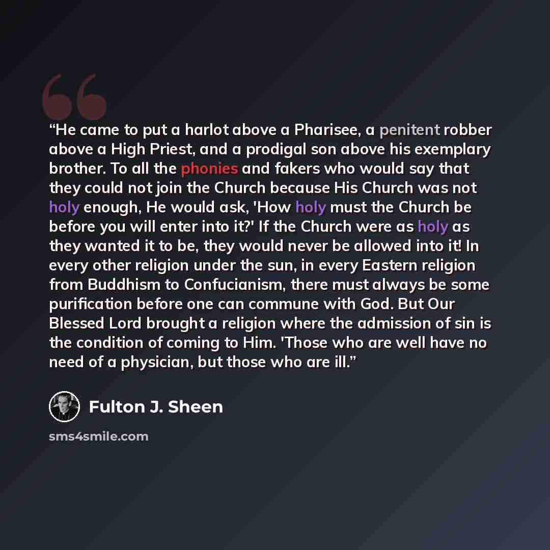 “He came to put a harlot above a Pharisee, a penitent robber above a High Priest, and a prodigal son above his exemplary brother. To all the phonies and fakers who would say that they could not join the Church because His Church was not holy enough, He would ask, 'How holy must the Church be before…” quote by Fulton J. Sheen