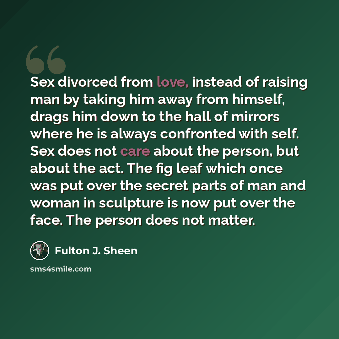 “Sex divorced from love, instead of raising man by taking him away from himself, drags him down to the hall of mirrors where he is always confronted with self. Sex does not care about the person, but about the act. The fig leaf which once was put over the secret parts of man and woman in sculpture…” quote by Fulton J. Sheen