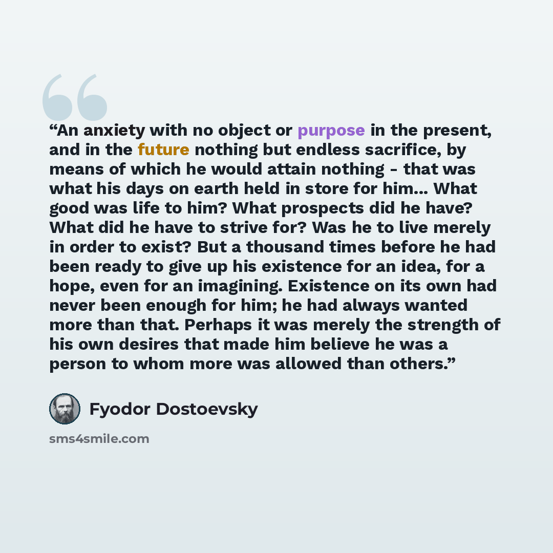 “An anxiety with no object or purpose in the present, and in the future nothing but endless sacrifice, by means of which he would attain nothing - that was what his days on earth held in store for him... What good was life to him? What prospects did he have? What did he have to strive for? Was he…” quote by Fyodor Dostoevsky
