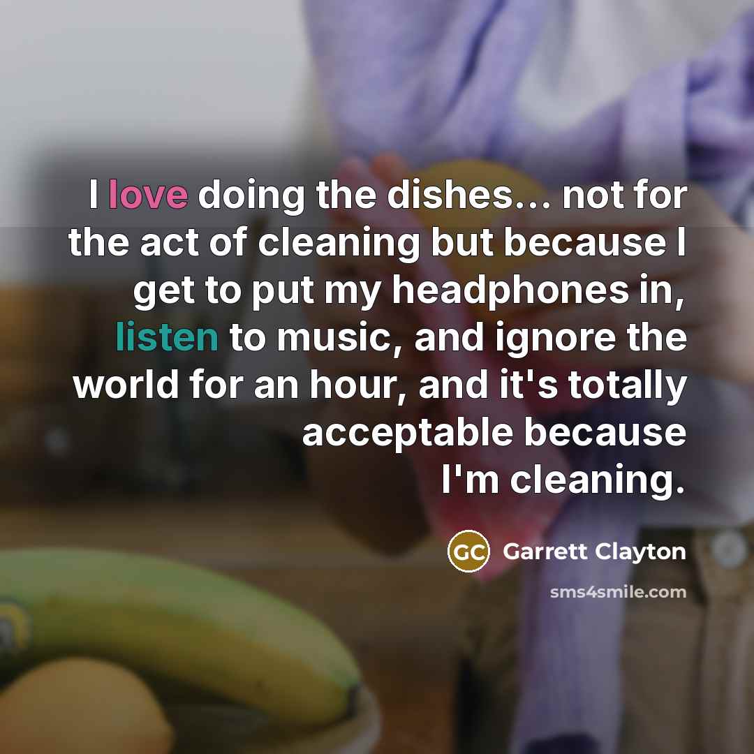 “I love doing the dishes... not for the act of cleaning but because I get to put my headphones in, listen to music, and ignore the world for an hour, and it's totally acceptable because I'm cleaning.” quote by Garrett Clayton
