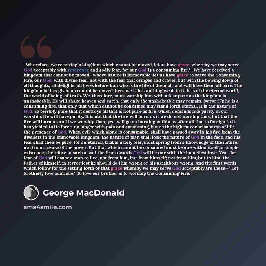 “Wherefore, we receiving a kingdom which cannot be moved, let us have grace, whereby we may serve God acceptably with reverence and godly fear, for our God is a consuming fire."—We have received a kingdom that cannot be moved—whose nature is immovable: let us have grace to serve the Consuming Fire…” quote by George MacDonald